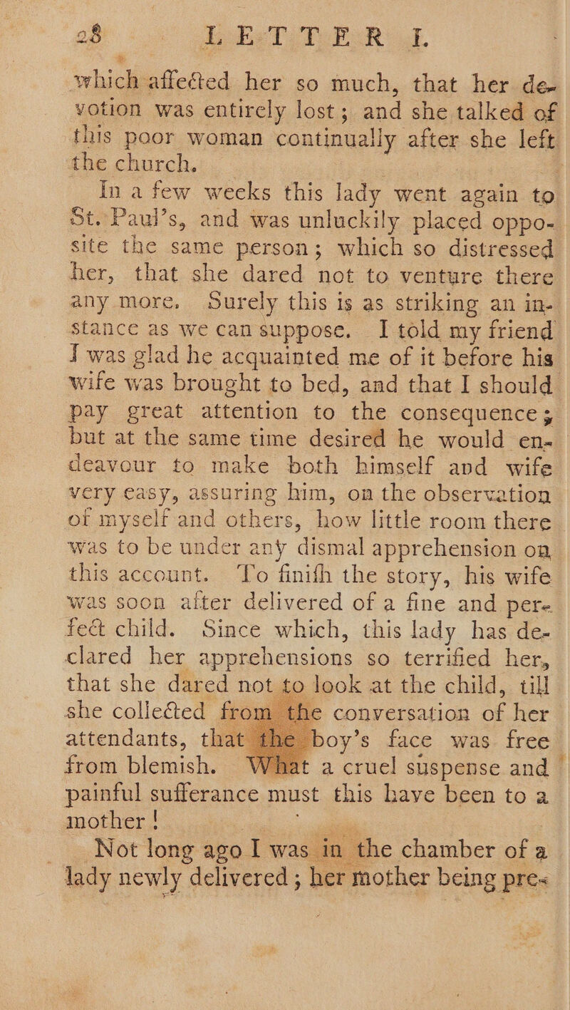 which affected her so much, that her de votion was entirely lost ; and she talked of the church. In a few wecks this lady went again to St. Paul’s, and was unluckily placed oppo- her, that she dared not to venture there any more, Surely this is as striking an in- stance as we can suppose. I told my friend J was glad he acquainted me of it before his wife was brought to bed, and that I should pay great attention to the consequence; deavour to make both himself and wife very easy, assuring him, om the observation of myself and others, how little room there was to be under any dismal apprehension on, this account. ‘To finith the story, his wife was soon alter delivered of a fine and pere fect child. Since which, this lady has de- clared her apprehensions so terrified her, that she dared not to look at the child, till she collegted fron he conversation of her attendants, that the boy’s face was free from blemish. What a cruel suspense and painful sufferance must this have been toa mother ! sie Not long ago. Iwas in the chamber of a lady newly delivered ; her mother being pre~ ¥