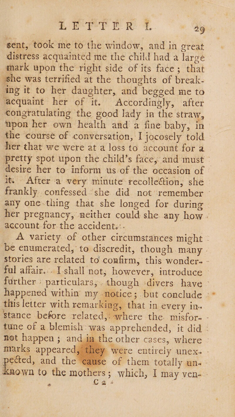 sent, took me to the window, and in great distress acquainted me the child had a large mark upon the right side of its face; that she was terrified at the thoughts of break- ing it to her daughter, and begged me to ‘acquaint her of it. Accordingly, after eongratulating the good lady in the straw, upon her own health and a fine baby, in the course of conversation, I jocosely told her that we were at a loss to account for a pretty spot upon the child’s face, and must - desire her to inform us of the occasion of it. After a very minute recolle@ion, she — frankly confessed she did not remember ~ any one-thing that. she longed for during her pregnancy, neither could she any how - account for the accident.:. A variety of other circumstances might - be enumerated, to discredit, though many | stories are related to confirm, this wonder- - ful affair... I-shall not; however, introduce » further | particulars, though -divers have - happened within my notice; but conclude - this letter with remarking, that in every in. stance before related,: where the. misfor- - tune of a blemish: was apprehended, it did : not happen ; and im the other cases, where - marks appeared, were entirely unex. - pected, and the cause of them totally un. - known to the mothers ; which, ] may ven-- C a+ &amp;