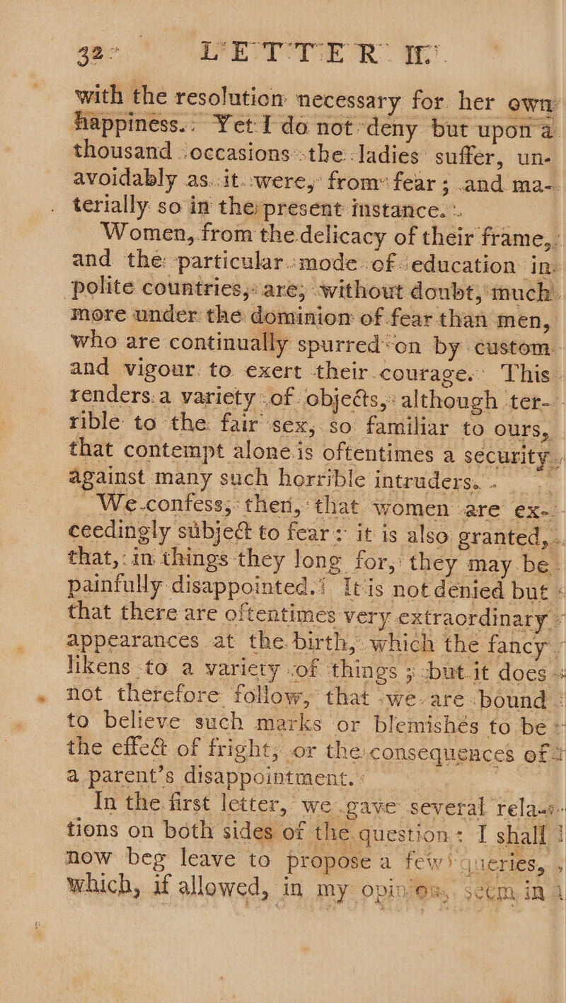 42° VETTE R 1 with the resolution necessary for her own appiness.; Yet I do not. ‘deny but upon a thousand -occasions’-the: ladies: suffer, un- avoidably as..it..were, from’ fear; and ma-. terially so in the present instance. - Women, .from the delicacy of their frame,. and the: -particular..mode. of. education ‘Ins polite countries, are, without doubt,'much’. more under the dominion of fear than men, who are continually spurred‘on by custom. and vigour. to exert -their courage, This. renders.a variety of. objects,» although ter-- rible to the: fair sex, so familiar to ours, that contempt alone.is oftentimes a security » against many such horrible intruders. <ee - We.-confess;: ther, that women are ex) ceedingly subject to fear: it is also granted, . that,: in things they long for, they may be. painfully disappointed.’ Itis not denied but « that there are oftentimes very extraordin ary © appearances at the birth, which the fancy. likens -to a variety :of things ; -but.it does 3 not therefore follow, that -we are ‘bound = to believe such marks or blemishés to be © the effe& of fright, or the consequences of 2 a parent’s disappointment. : | | In the first letter, we gave several ‘Tela tions on both sides of the.question: I shall ! now beg leave to propose a few) jueries, , which, if allowed, in. my opin os, Seem, in a