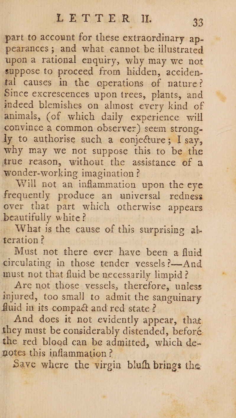 part to account for these extraordinary ap- pearances ; and what cannot be illustrated upon a rational enquiry, why may we not suppose to proceed from hidden, acciden- fal causes in the operations of nature? Since excrescences upon trees, plants, and indeed blemishes on almost every kind of animals, (of which daily experience will convince a common observer) seem strong- dy to authorise such a conje&ure; I say, why may we not suppose this to be the drue reason, without the assistance of a wonder-working imagination ? Will not an inflammation upon the eye frequently produce an universal redness over that part which otherwise appears beautifully white? _ What is the cause of this surprising ab- teration? Must not there ever have been a fluid circulating in those tender vessels ?—And must not that fluid be necessarily limpid? Are not those vessels, therefore, unless injured, too small to admit the sanguinary fluid in its compact and red state? _ And does it not evidently appear, that they must be considerably distended, beforé. the red bload can be admitted, which de- notes this inflammation? Save where the virgin bluth brings the
