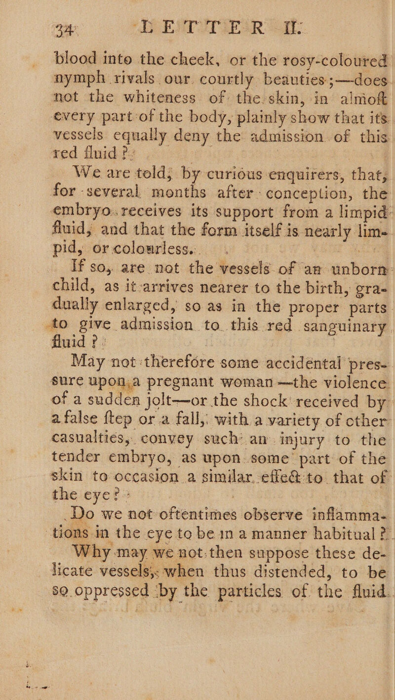 340 OEM ESR blood into the cheek, or the rosy-coloured nymph rivals our courtly beauties ;—does. not the whiteness of the skin, in alniokt every part of the body, plainly show that its vessels equally deny the admission of this: red ilnid ?. | : | We are told; by curious enquirers, that, for -several months after- conception, the embryo. receives its support from a limpid: fluid, and that the form itself is nearly lime pid, orcolourless. ie If so, are not the vessels.of an unborm child, as it-arrives nearer to the birth, gra- dually enlarged, so as in the proper parts. to give admission to this red sanguinary. fluid ? : | May not therefore some accidental pres- sure upon.a pregnant woman —the violence of a sudden jolt—or the shock’ received by afalse ftep ora fall,. with a variety of cther casualties, convey such’ an injury to the tender embryo, as upon some part of the skin to occasion a similar effe@to that of the eye?» 7 Do we not oftentimes observe inflamma- tions in the eye to be in a manner habitual ?.. Why may we not:then suppose these de- licate vessels,; when thus distended, to be 89. oppressed ‘by the particles of the fluid.