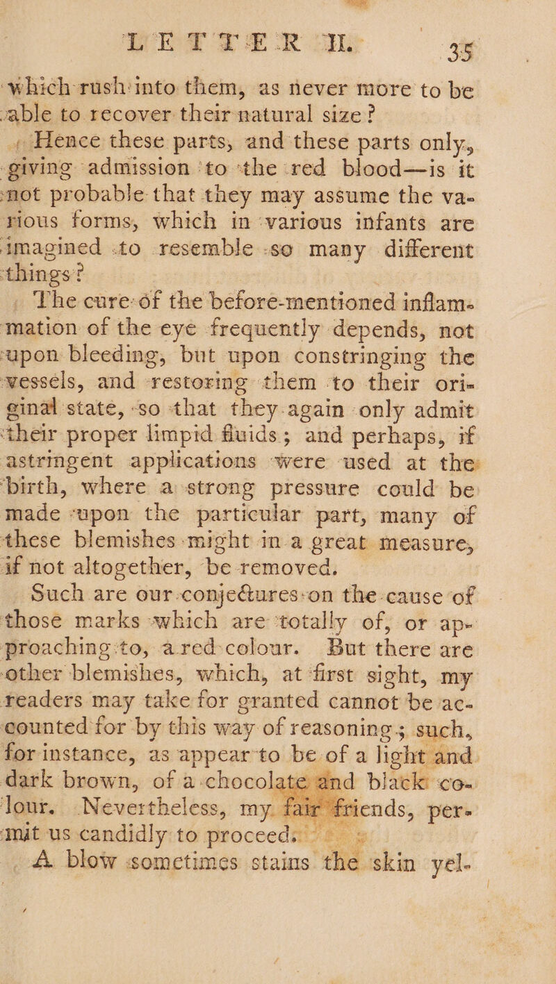 is | Tet TE OR ue 3 35 ‘which rush:mto them, as never more to be vable to recover their natural size? , Hence these parts, and these parts only., ‘giving admission ‘to ‘the red blood—is it not probable that they may assume the va- rious forms, which in ‘various infants are imagined .to resemble so many different ‘things? _ The cure-of the before-mentioned inflam. mation of the eye -frequently depends, not upon bleeding, but upon constringing the wessels, and restoring them ‘to their ori- ginal state, -so that they.again only admit ‘their proper limpid fluids; and perhaps, pf astringent applications were used at the ‘birth, where a strong pressure could be made ‘upon the particular part, many of these blemishes might in a great measure, if not altogether, be removed. Such are our-conje@ures-on the cause of those marks which are ‘totally of, or ap- proaching:to, ared:colour. But there are other blemishes, which, at first sight, my readers may take for granted cannot be ac- counted for by this way of reasoning; such, for instance, as appearto be of a light and. dark brown, of a chocolate and black co- lour. Nevertheless, my. : ends, per- Mit us candidly to proceeds» _ A blow sometimes stains the skin yel-