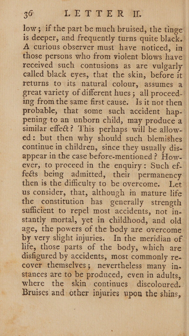 low; if the part be much bruised, the tinge is deeper, and frequently turns quite black.’ A curious observer must’ have noticed, in those persons who from violent blows have received such contusions as are vulgarly called black eyes, that the skin, before it returns to its natural colour, assumes a great variety of different hues; all proceed- ing fromthe same first cause. Is it not then probable, that some such accident hap- pening to an unborn child, may produce a similar effect? This perhaps will be allow- ed: but then why should such blemishes continue in children, since they usually dis- appear in the case before-mentioned ? How- ever, to proceed in the enquiry: Such ef- fects bemg admitted, their permanency then is the difficulty to be overcome. Let us consider, that, although in mature life the constitution has generally strength sufficient to repel most accidents, not in- stantly mortal, yet in childhood, and old age, the powers of the body are overcome by very slight injuries. In the meridian of life, those parts of the body, which are. disfigured by accidents, most commonly re- cover themselves; nevertheless many in- stances are to be produced, even in adults, where the skin continues discoloured. Bruises and other injuries upon the shins,