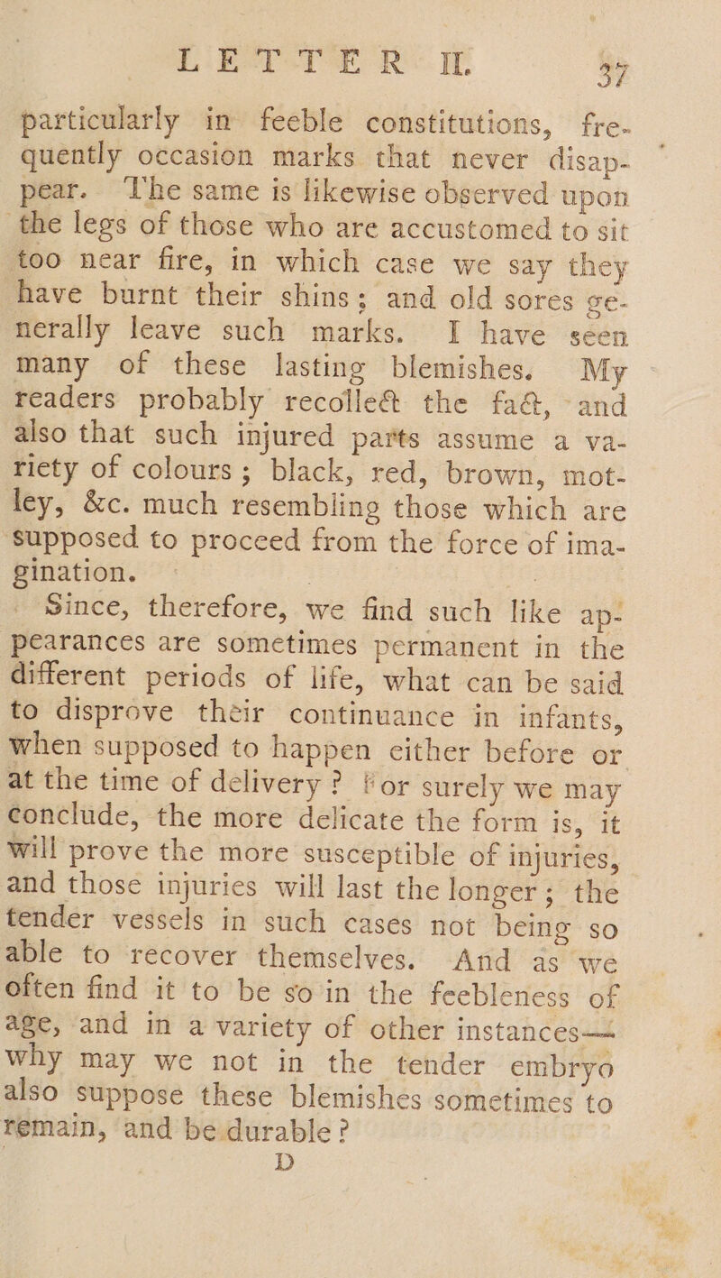 particularly in feeble constitutions, fre- quently occasion marks that never disap- pear. ‘The same is likewise observed upon the legs of those who are accustomed to sit too near fire, in which case we say they have burnt their shins; and old sores ge- nerally leave such marks. I have seen many of these lasting blemishes. My readers probably recolle@ the fa&amp;, and also that such injured parts assume a va- riety of colours; black, red, brown, mot- ley, &amp;c. much resembling those which are ‘Supposed to proceed from the force of ima- gination. — | | Since, therefore, we find such like ap- pearances are sometimes permanent in the different periods of life, what can be said to disprove their continuance in infants, when supposed to happen either before or at the time of delivery? for surely we may conclude, the more delicate the form is, it will prove the more susceptible of injuries, and those injuries will last the longer; the tender vessels in such cases not being so able to recover themselves. And as we Often find it to be so in the feebleness of age, and in a variety of other instances— why may we not in the tender embryo also suppose these blemishes sometimes to remain, and be durable? D