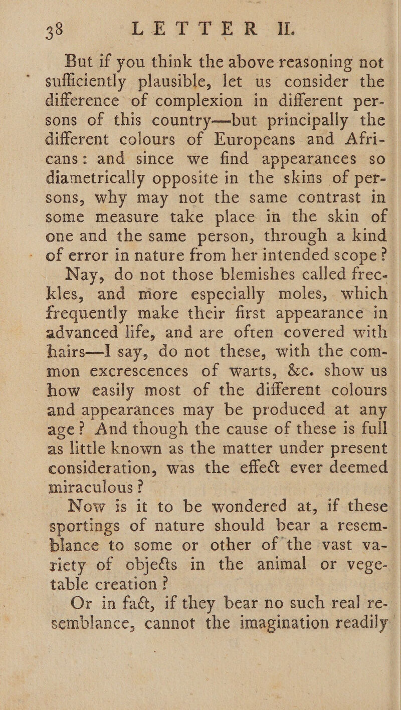 But if you think the above reasoning not sufficiently plausible, let us consider the difference of complexion in different per- sons of this country—but principally the different colours of Europeans and Afri- cans: and since we find appearances so diametrically opposite in the skins of per- sons, why may not the same contrast in some measure take place in the skin of one and the same person, through a kind of error in nature from her intended scope? Nay, do not those blemishes called frec- kles, and more especially moles, which frequently make their first appearance in advanced life, and are often covered with hairs—I say, do not these, with the com- mon excrescences of warts, &amp;c. show us how easily most of the different colours and appearances may be produced at any age?’ And though the cause of these is full as little known as the matter under present consideration, was the effet ever deemed miraculous? | | Now is it to be wondered at, if these sportings of nature should bear a resem- blance to some or other of the vast va- riety of objets in the animal or vege- table creation? Or in faét, if they bear no such real re- semblance, cannot the imagination readily