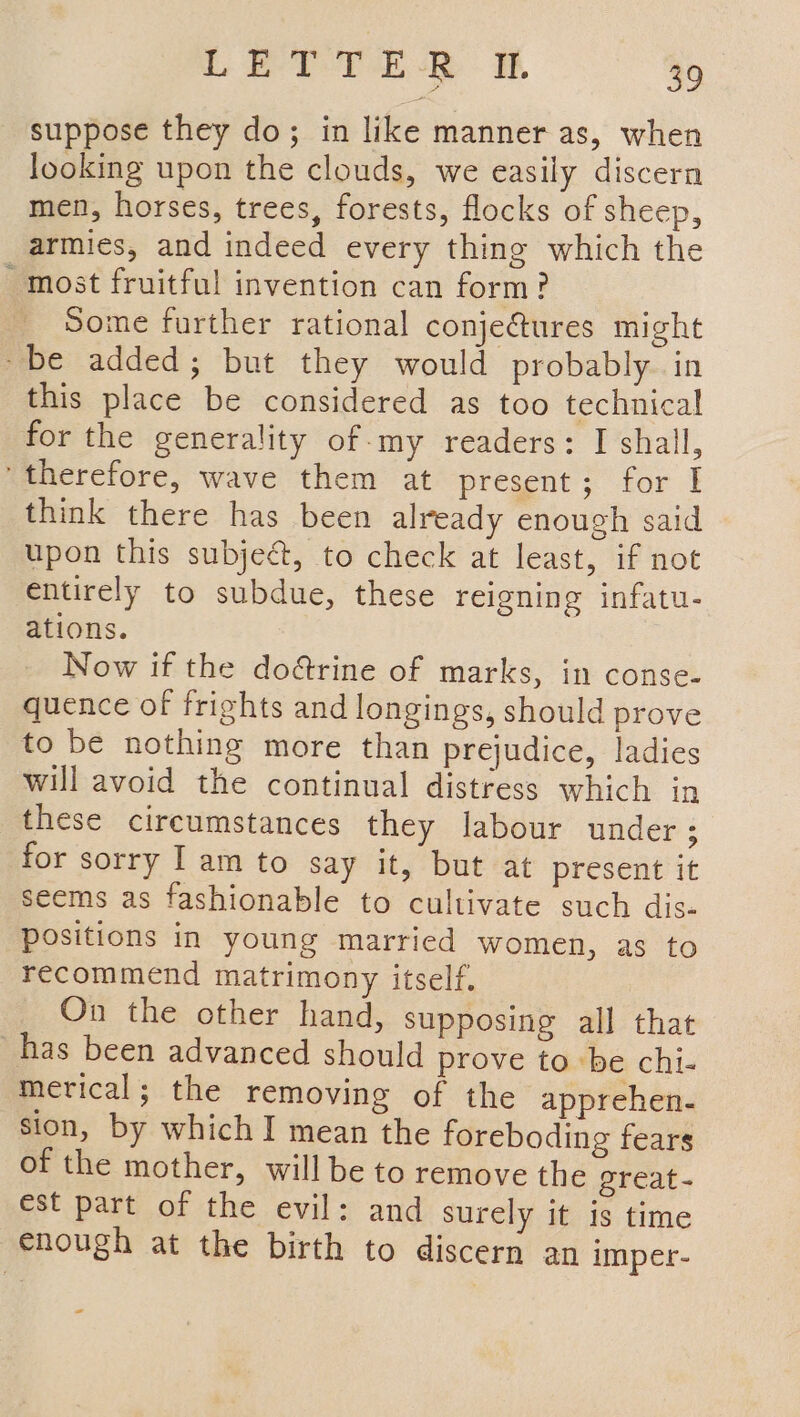 suppose they do; in like manner as, when looking upon the clouds, we easily discern men, horses, trees, forests, flocks of sheep, armies, and indeed every thing which the most fruitful invention can form? Some further rational conje&amp;ures might ~be added; but they would probably. in this place be considered as too technical for the generality of-my readers: I shall, therefore, wave them at present; for I think there has been already enough said upon this subje&amp;t, to check at least, if not entirely to subdue, these reigning infatu- ations. Now if the do&amp;rine of marks, in conse- quence of frights and longings, should prove to be nothing more than prejudice, ladies will avoid the continual distress which in these circumstances they labour under ; for sorry 1am to say it, but at present it seems as fashionable to cultivate such dis- positions in young married women, as to recommend matrimony itself. On the other hand, supposing all that has been advanced should prove to ‘be chi- mevical; the removing of the apprehen- sion, by which I mean the foreboding fears of the mother, will be to remove the ereat- est part of the evil: and surely it is time enough at the birth to discern an imper- ~