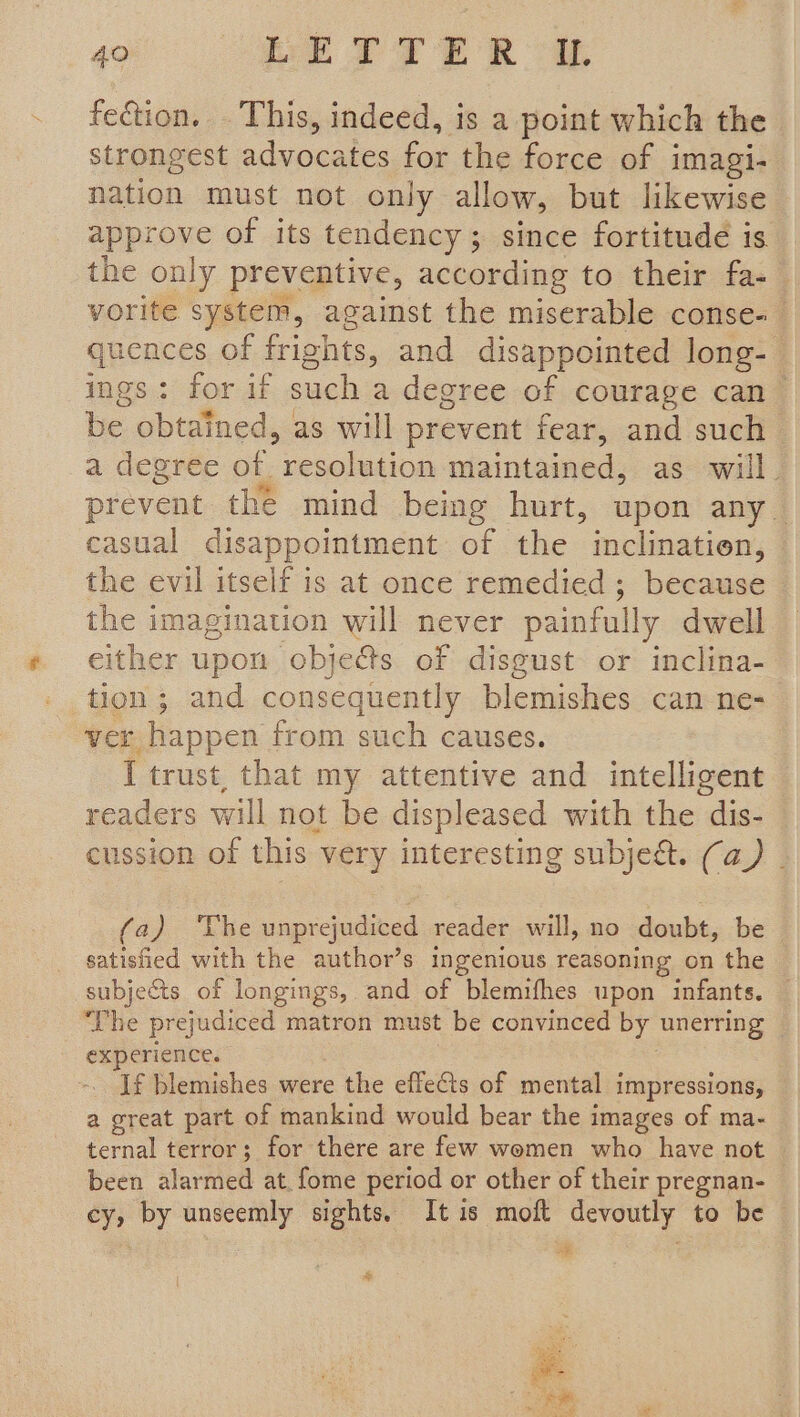 fection. . This, indeed, is a point which the strongest advocates for the force of i imagi- nation must not only allow, but likewise approve of its tendency ; ; since fortitude is. the only preventive, according to their fa-— vorite system, against the miserable conse- quences of frights, and disappointed long- ings: for if such a degree of courage can be obtained, as will prevent fear, and such a degree of Seeing maintained, as will. prevent the mind being hurt, upon any casual disappointment of the inclinatien, the evil itself is at once remedied ; because the imagination will never painfully dwell either upon obje&amp;s of disgust or inclina- tion ; and consequently blemishes can ne- ver happen from such causes. I trust, that my attentive and intelligent readers will not be displeased with the dis- cussion of this very interesting subject. (a) | (a) ‘The unprejudiced reader will, no doubt, be — satisfied with the author’s ingenious reasoning on the subjects of longings, and of blemifhes upon infants. © ‘The prejudiced matron must be convinced by unerring experience. If blemishes were the effeGs of mental impressions, a great part of mankind would bear the images of ma- ternal terror; for there are few women who have not | been alarmed at. fome period or other of their pregnan- cy, by unseemly sights. It is moft devoutly to be | - a ’ é Ag