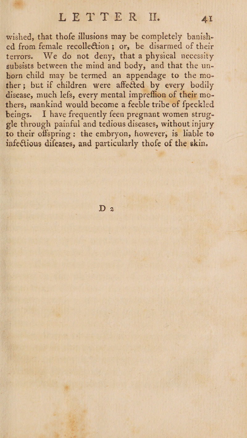 LEY T©: R: I. Al wished, that thofe illusions may be completely banish- ed from female recolle&amp;ion; or, be disarmed of their terrors. We do not deny, that a physical necessity subsists between the mind and body, and that the un- born child may be termed an appendage to the mo- ther; but if children were affected by every bodily disease, much lefs, every mental impreffion of their mo- thers, mankind would become a feeble tribe of {peckled beings. I have frequently feen pregnant women strug- gle through painful and tedious diseases, without injury to their offspring: the embryon, however, is liable te infeQlious difeases, and particularly thofe of the skin.