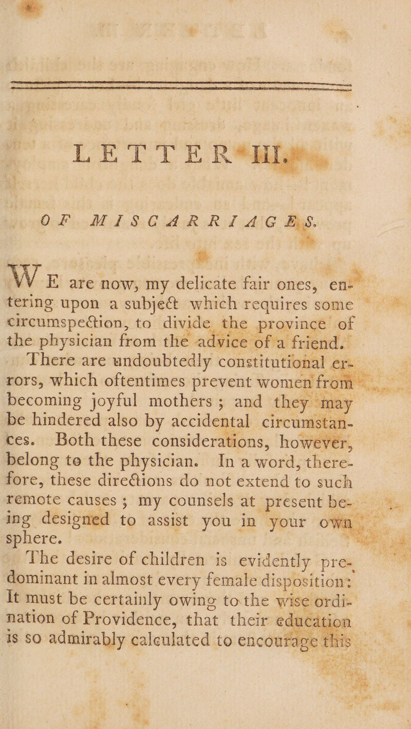 LETTE R*ai OF MISCARRIAGES. of W E are now, my delicate fair ones, enim tering upon a subject. which requires some © *. circumspection, to divide the province of the physician from the advice of a friend. There are undoubtedly constitutional er. z = ae — Fie si rors, which oftentimes prevent women from. becoming joyful mothers ; and they may be hindered also by accidental circumstan- ces. Both these considerations, however, belong to the physician. In a word, there- fore, these direGions do not extend to such remote causes ; my counsels at _present be- — Ps: See fe ere ‘ ing designed to assist you in your own sphere. : 7 ae _ The desire of children is evidently pre. dominant in almost every female disposition: It must be certainly owing tothe wise ordi- oO nation of Providence, that their ode n ‘ is SO admirably calculated to encourage this . i : , eid Rae es : ae Moths | Bs Salo HO pe t,