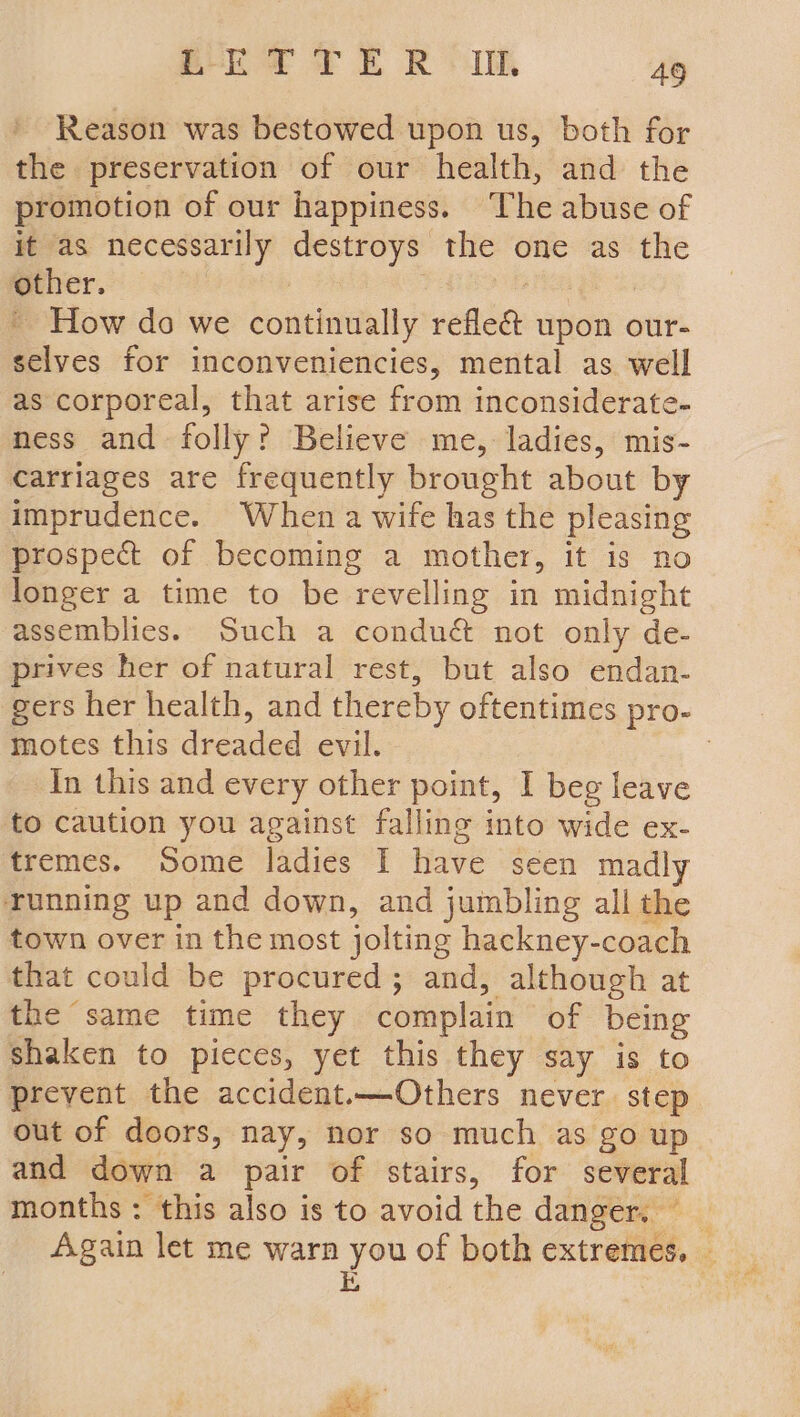 Reason was bestowed upon us, both for the preservation of our health, and the promotion of our happiness. The abuse of it as necessarily destroys the one as the other. | ' How do we continually refle& upon our- selves for inconveniencies, mental as well as corporeal, that arise from inconsiderate- ness and folly? Believe me, ladies, mis- carriages are frequently brought about by imprudence. When a wife has the pleasing prospect of becoming a mother, it is no longer a time to be revelling in midnight assemblies. Such a conduét not only de- prives her of natural rest, but also endan- gers her health, and thereby oftentimes pro- motes this dreaded evil. : In this and every other point, I beg leave to caution you against falling into wide ex- tremes. Some ladies I have seen madly running up and down, and jumbling all the town over in the most jolting hackney-coach that could be procured; and, although at the same time they complain of being shaken to pieces, yet this they say is to prevent the accident.—Others never step out of doors, nay, nor so much as go up and down a pair of stairs, for several months: this also is to avoid the danger. —