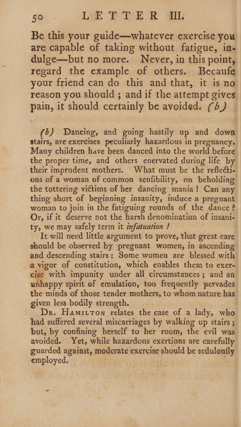 Be this your guide—whatever exercise you _are capable of taking without fatigue, in« dulge—but no more. Never, in this point, regard the example of others. Becaufe your friend can do this and that, it is no reason you should ; and if the attempt gives pain, it should certainly be avoided. (d) — (5) Dancing, and going hastily up and down stairs, are exercises peculiarly hazardous in pregnancy, Many children have been danced into the world before the proper time, and others enervated during life by their imprudent mothers. What must be the refle&i- ons of a woman of common senfibility, on beholding | the tottering victims of her dancing mania! Can any thing short of beginning insanity, mduce a pregnant woman to join in the fatiguing rounds of the dance? Or, if it deserve not the harsh denomination of insani- ty, we may safely term it infatuation ! It will need little argument to prove, that grbar care should be observed by pregnant women, in ascending and descending stairs: Some women are blessed with a vigor of constitution, which enables them to exere eise with impunity under all circumstances ; and an unhappy spirit of emulation, too frequently pervades the minds of those teader mothers, to whom nature has given less bodily strength. Dr. Hamitton relates the case of a lady, who had suffered several miscarriages by walking up stairs ; but, by confining herself to her room, the evil was avoided. Yet, while hazardous exertions are carefully guarded against, moderate exercise should be sedulonfly employed. /