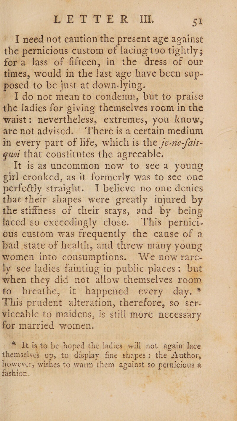 I need not caution the present age against the pernicious custom of lacing too tightly; fora lass of fifteen, in the dress of our times, would in the last age have been sup- posed to be just at down-lying. - Ido not mean to condemn, but to praise the ladies for giving themselves room in the Waist: nevertheless, extremes, you know, are not advised. ‘There is a certain medium in every part of life, which is the se-ne-/ais- guoi that constitutes the agreeable. It is as uncommon now to see a young girl crooked, as it formerly was to see one perfely straight. I believe no one denies that their shapes were greatly injured by the stiffness of their stays, and by being laced so exceedingly close. ‘This pernici- ous custom was frequently the cause of a bad state of health, and threw many young women into consumptions. We now rare- ly see ladies fainting in public places: but when they did not allow themselves room to breathe, it happened every day. * This prudent alteration, therefore, so ser- viceable to maidens, is still more necessary for married women. * It is to be hoped the ladies will not again lace themselves up, to display fine shapes: the Author, however, wishes to warm them against so pernicious a fashion. ‘ .