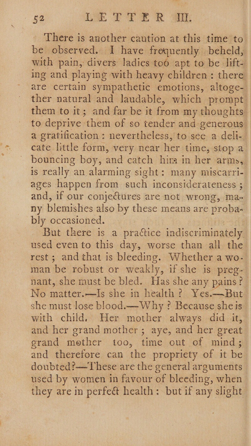 There is another caution at this time to be observed. I have frequently beheld, with pain, divers ladies too apt to be lift- ing and playing with heavy children: there are certain sympathetic emotions, altoge- ther natural and laudable, which prompt them to it; and far be it from my thoughts to deprive them of so tender and generous a gratification: nevertheless, to see a deli- cate little form, very near her time, stop a bouncing boy, and catch hira in her arms, is really an alarming sight: many miscarri- ages happen from such inconsiderateness ; and, if our conjectures are not wrong, ma- ny blemishes also by these means are probe bly occasioned. But there is a practice indiscriminately used even to this day, worse than all the rest ; and that is bleeding. Whether a wo- man be robust or weakly, if she is preg- nant, she must be bled. Has she any pains? No matter.—Is she in health? Yes-—But she must lose blood. W hy ? Because sheis with child. Her mother always did it, and her grand mother; aye, and her great grand mether too, time out of mind; and therefore can the propriety of it be doubted:—These are the general arguments used by women in favour of bleeding, when they are in perfect health: but if any slight