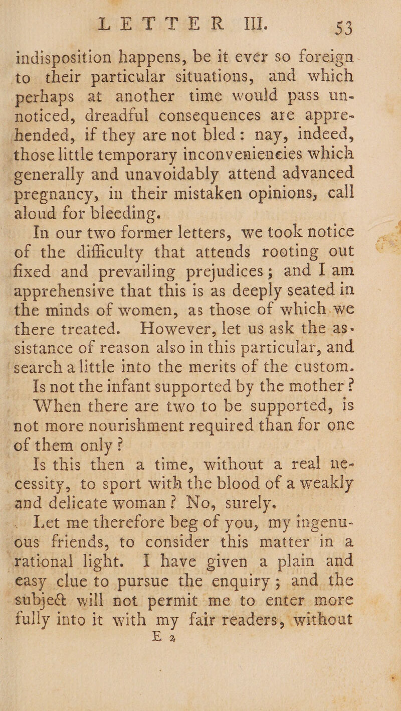 ita Cer RT. Le indisposition happens, be it ever so foreign. to their particular situations, and which perhaps at another time would pass un- noticed, dreadful consequences are appre- hended, if they are not bled: nay, indeed, those little temporary inconvenieneies which generally and unavoidably attend advanced ‘pregnancy, in their mistaken opinions, call aloud for bleeding. In our two former letters, we took notice of the difficulty that attends roeting out fixed and prevailing prejudices; and Iam apprehensive that this is as deeply seated in the minds of women, as those of which.we there treated. However, let us ask the as- sistance of reason also in this particular, and ‘search alittle into the merits of the custom. Is not the infant supported by the mother ? When there are two to be supported, is not more nourishment required than for one of them only?! Is this then a time, without a real ne- -cessity, to sport with the blood of a weakly and delicate woman? No, surely. | Let me therefore beg of you, my ingenu- ous friends, to consider this matter in a ‘Yational light. I have given a plain and easy clue to pursue the enquiry; and the subje& will not permit me to enter more fully into it with my fair readers, without Ea