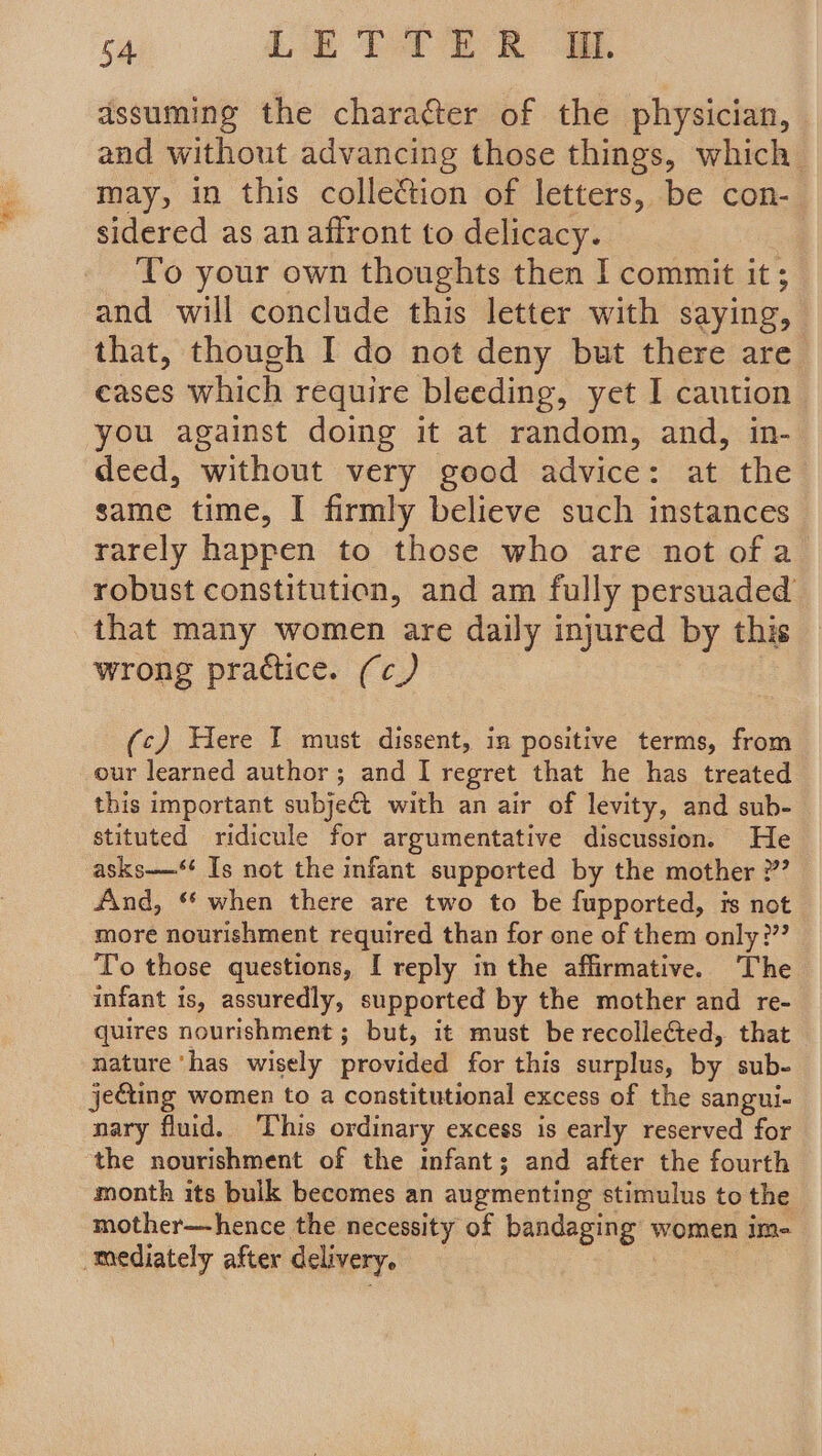 assuming the character of the physician, and without advancing those things, which may, in this colletion of letters, be con- sidered as an affront to delicacy. To your own thoughts then I commit it ; and will conclude this letter with saying, that, though I do not deny but there are eases which require bleeding, yet I caution you against doing it at random, and, in- deed, without very good advice: at the same time, I firmly believe such instances rarely happen to those who are not of a robust constitution, and am fully persuaded that many women are daily injured by this wrong practice. (c_) (c) Here I must dissent, in positive terms, from our learned author; and I regret that he has treated this important subje€t with an air of levity, and sub- stituted ridicule for argumentative discussion. He asks——‘* Is not the infant supported by the mother ”’ And, ‘* when there are two to be fupported, is not more nourishment required than for one of them only:”? To those questions, I reply in the affirmative. The infant is, assuredly, supported by the mother and re- quires nourishment ; but, it must be recollected, that nature ‘has wisely provided for this surplus, by sub- jecting women to a constitutional excess of the sangui- nary fluid. This ordinary excess is early reserved for the nourishment of the mfant; and after the fourth month its bulk becomes an augmenting stimulus to the mother—hence the necessity of bandaging women im- mediately after delivery,