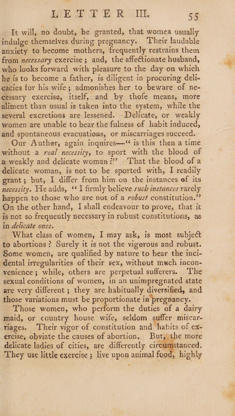 Mie fF ER ONE Ss It will, no doubt, be granted, that womea usually indulge themselves during pregnancy. ‘Their laudable anxiety to become mothers, frequently restrains them from necessary exercise; and, the affeionate husband, who looks forward with pleasure to the day on which he is to become a father, is diligent in procuring deli- cacies for his wife; admonishes her to beware of ne- cessary exercise, itself, and by thofe means, more aliment than usual is taken into the system, while the several excretions are lessened. Delicate, or weakly women are unable to bear the fulness of habit induced, and spontaneous evacuations, or miscarriages succeed. Our Auther, again inquires—“ is this then a time without a real necessity, to sport with the blood of a weakly and delicate woman???’ That the blood of a delicate woman, is not to be sported with, I readily grant; but, I differ from him on the instances of its necessity. Lleadds, ‘I firmly believe such instances rarely happen to those who are not of a robust constitution.” On the other hand, I shall endeavour to prove, that it is not so frequently necessary in robust constitutions, as in delicate ones. What class of women, I may ask, is most subject to abortions ? Surely it is not the vigorous and robust. Some women, are qualified by nature to bear the inci- dental irregularities of their sex, without much incon- venience; while, others are perpetual sufferers. ‘The sexual conditions of women, in an unimpregnated state are very different; they are habitually diversified, and those variations must be proportionate ia pregnancy. Those women, who perform the duties of a dairy maid, or country house wife, seldom suffer miscar- riages. Their vigor of constitution and habits of ex- ercise, obviate the causes of abortion, But, the more delicate ladies of cities, are differently circumstanced. They use little exercise ; live upon animal food, highly