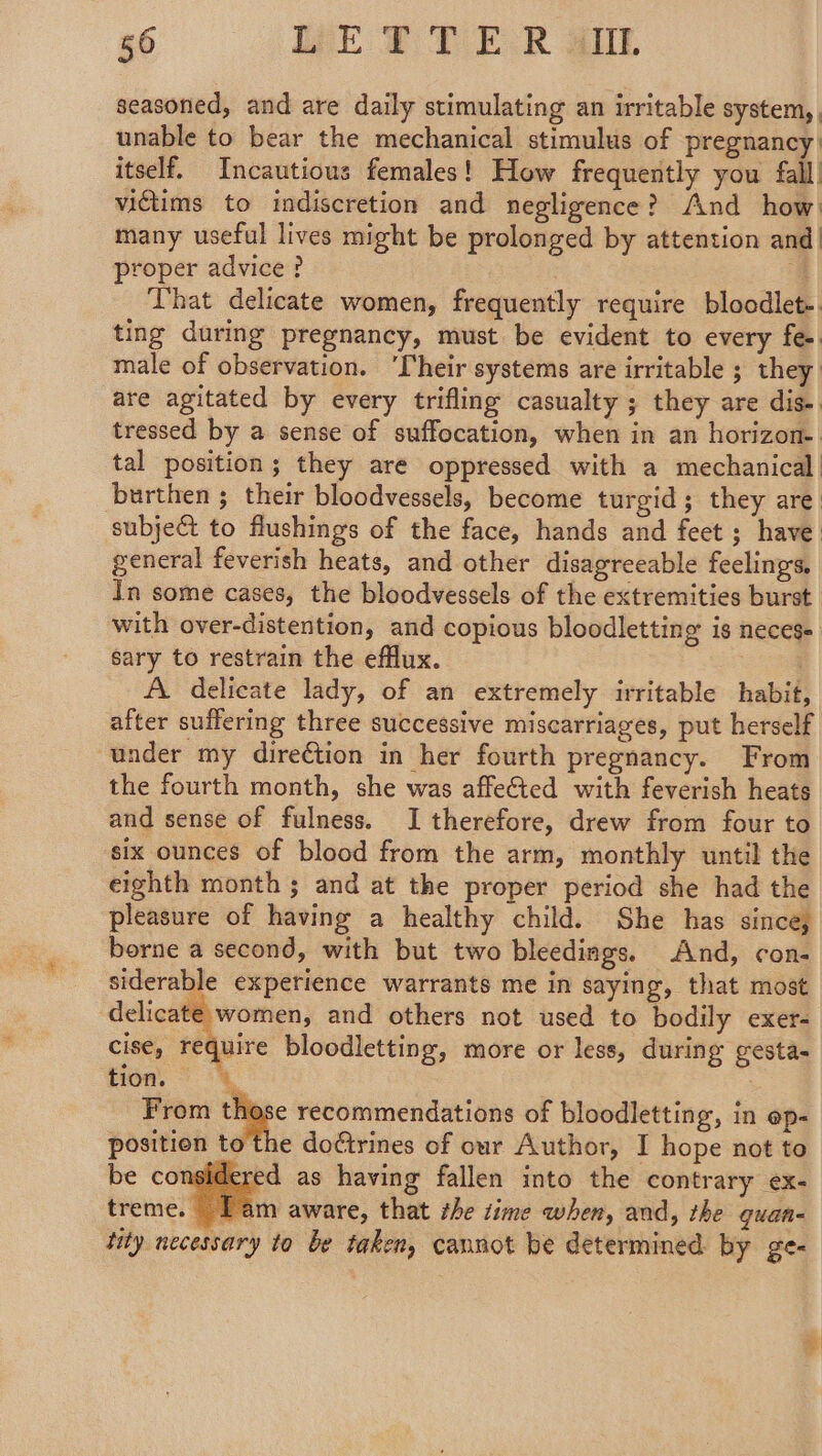 seasoned, and are daily stimulating an irritable system, . unable to bear the mechanical stimulus of pregnancy: itself. Incautious females! How frequently you fall. victims to indiscretion and negligence? And how: many useful lives might be prolonged by attention and| proper advice? 4 That delicate women, frequently require bloodlet-. ting during pregnancy, must. be evident to every fe. male of observation. ‘Their systems are irritable ; they: are agitated by every trifling casualty ; they are dis- tressed by a sense of suffocation, when in an horizon- tal position; they are oppressed with a mechanical. burthen ; their bloodvessels, become turgid; they are. subject to flushings of the face, hands and feet ; have. general feverish heats, and other disagreeable feelings, In some cases, the bloodvessels of the extremities burst with over-distention, and copious bloodletting is neces. sary to restrain the efflux. A delicate lady, of an extremely irritable habit after suffering three successive miscarriages, put herself under my dire€tion in her fourth pregnancy. From the fourth month, she was affe&amp;ted with feverish heats and sense of fulness. I therefore, drew from four to six ounces of blood from the arm, monthly until the eighth month ; and at the proper period she had the pleasure of having a healthy child. She has since, borne a second, with but two bleedings. And, con- siderable experience warrants me in saying, that most delicate women, and others not used to bodily exer- cise, require bloodletting, more or less, during gesta- tion, © 4, : From those recommendations of bloodletting, in op- position 1¢ doctrines of our Author, I hope not to be considered as having fallen into the contrary ex- treme. Lam aware, that the time when, and, the guan- tity necessary to be taken, cannot be determined by ge- |