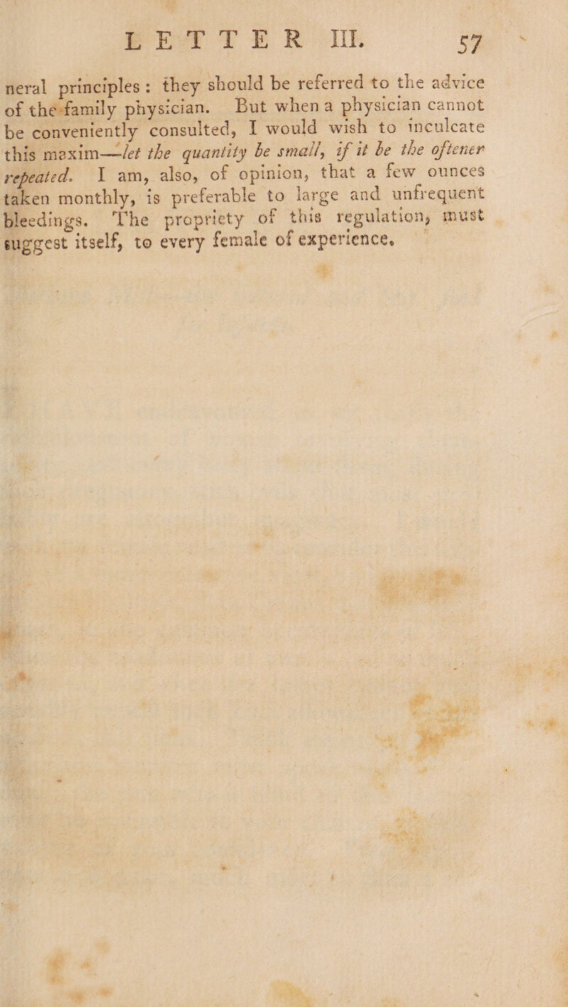 neral principles: they should be referred to the advice of the-family physician. But whena physician cannot be conveniently consulted, I would wish to inculcate this mexim—/et the quantity be small, if it be the oftener repeated. \ am, also, of opinion, that a few ounces taken monthly, is preferable to large and unfrequent bleedings. ‘The propriety of this regulation, must suggest itself, to every female of experience,” 2 * | ~~ Pe. 7