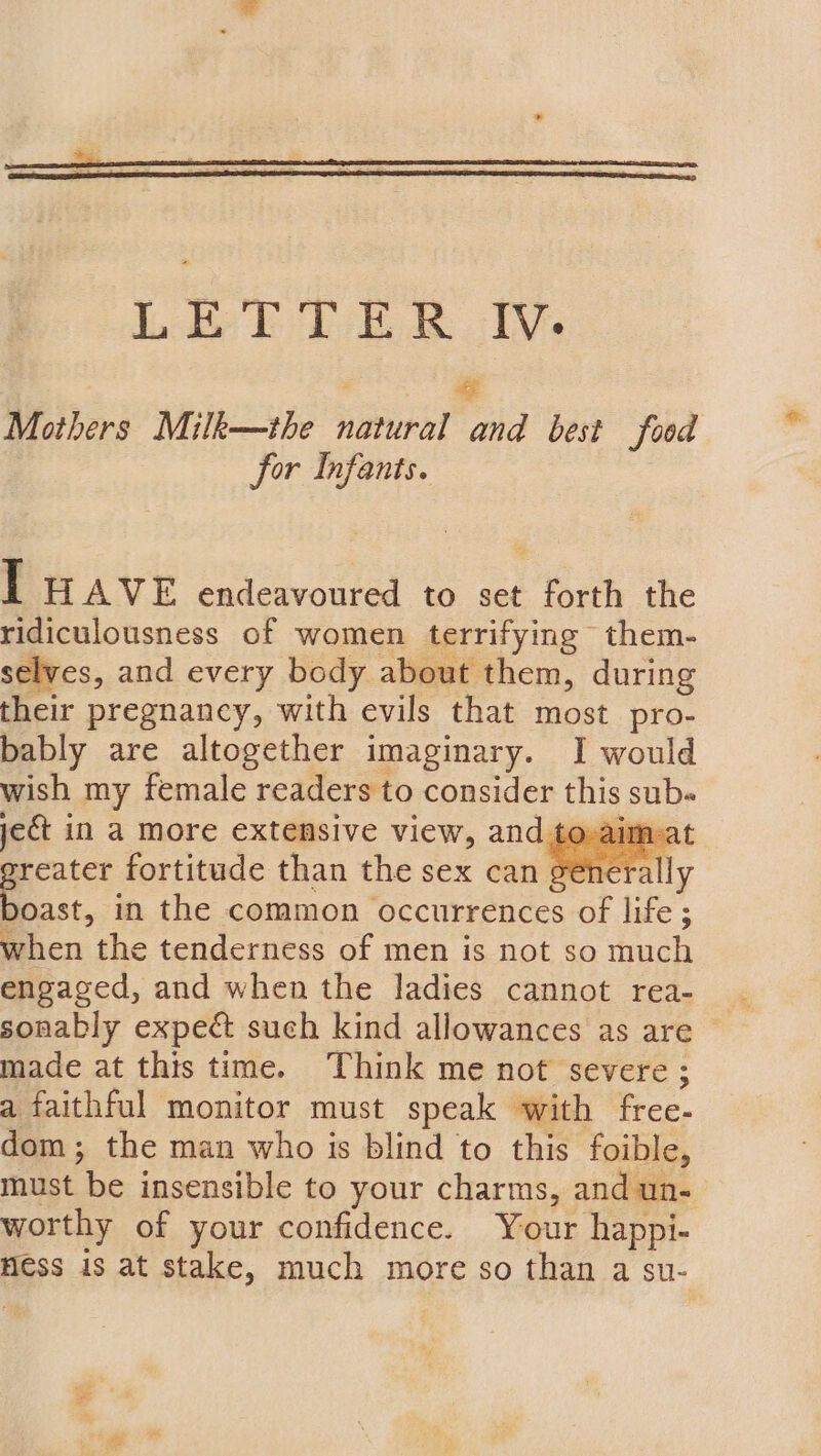 | P Mothers Milk—the natural and best food for Infants. TE HAVE endeavoured to set forth the ridiculousness of women terrifying them- selves, and every body about them, during their pregnancy, with evils that most pro- bably are altogether imaginary. I would wish my female readers to consider this subs jet in a more extensive view, and te -aim-at reater fortitude than the sex can general st, in the common occurrences of life ; when the tenderness of men is not so much engaged, and when the ladies cannot rea- sonably expect such kind allowances as are ~ made at this time. Think me not severe; a faithful monitor must speak with free- dom; the man who is blind to this foible, must be insensible to your charms, and un- worthy of your confidence. Your happi- Hess is at stake, much more so than a su-