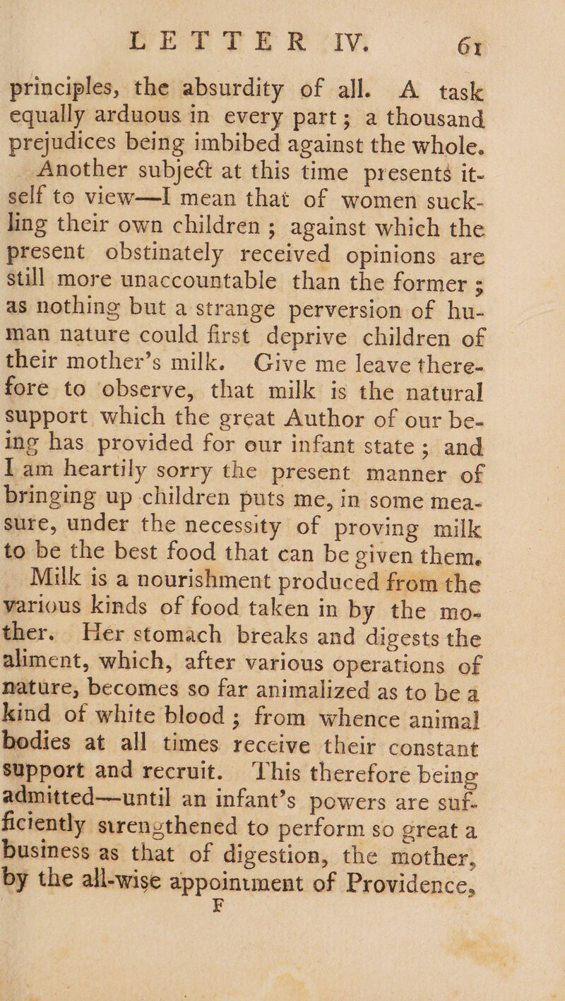 RET TER IV 6X principles, the absurdity of all. A task equally arduous in every part; a thousand prejudices being imbibed against the whole. Another subject at this time presents it- self to view—I mean that of women suck- ling their own children ; against which the present obstinately received opinions are still more unaccountable than the former ; as nothing but a strange perversion of hu- man nature could first deprive children of their mother’s milk. Give me leave there- fore to observe, that milk is the natural support which the great Author of our be- ing has provided for our infant state ; and lam heartily sorry the present manner of bringing up children puts me, in some mea- sure, under the necessity of proving milk to be the best food that can be given them. Milk is a nourishment produced from the various kinds of food taken in by the mo- ther. Her stomach breaks and digests the aliment, which, after various operations of nature, becomes so far animalized as to be a kind of white blood ; from whence anima] bodies at all times reccive their constant Support and recruit. ‘his therefore being admitted—until an infant’s powers are suf- ficiently sirenzthened to perform so great a business as that of digestion, the mother, by the all-wise appointment of Providence, ¥