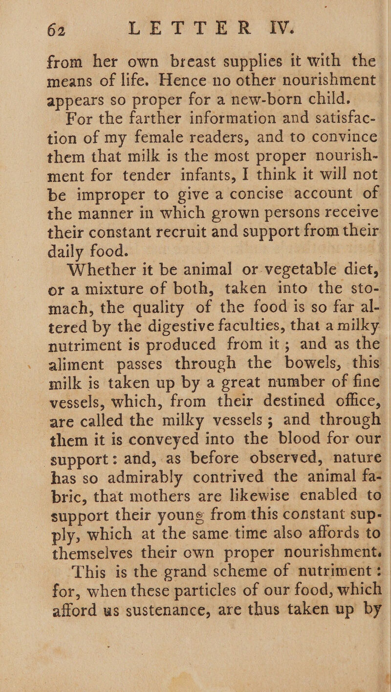 from her own breast supplies it with the means of life. Hence no other nourishment appears so proper for a new-born child. For the farther information and satisfac- tion of my female readers, and to convince them that milk is the most proper nourish- ment for tender infants, I think it will not be improper to give a concise account of the manner in which grown persons receive their constant recruit and support from their daily food. . Whether it be animal or vegetable diet, or a mixture of both, taken into the sto- mach, the quality of the food is so far al- tered by the digestive faculties, that a milky nutriment is produced from it; and as the aliment passes through the bowels, this milk is taken up by a great number of fine vessels, which, from their destined office, are called the milky vessels; and through them it is conveyed into the blood for our ‘support: and, as before observed, nature has so admirably contrived the animal fa- bric, that mothers are likewise enabled to support their young from this constant sup- ply, which at the same time also affords to themselves their own proper nourishment. This is the grand scheme of nutriment : for, when these particles of our food, which afford ws sustenance, are thus taken up by