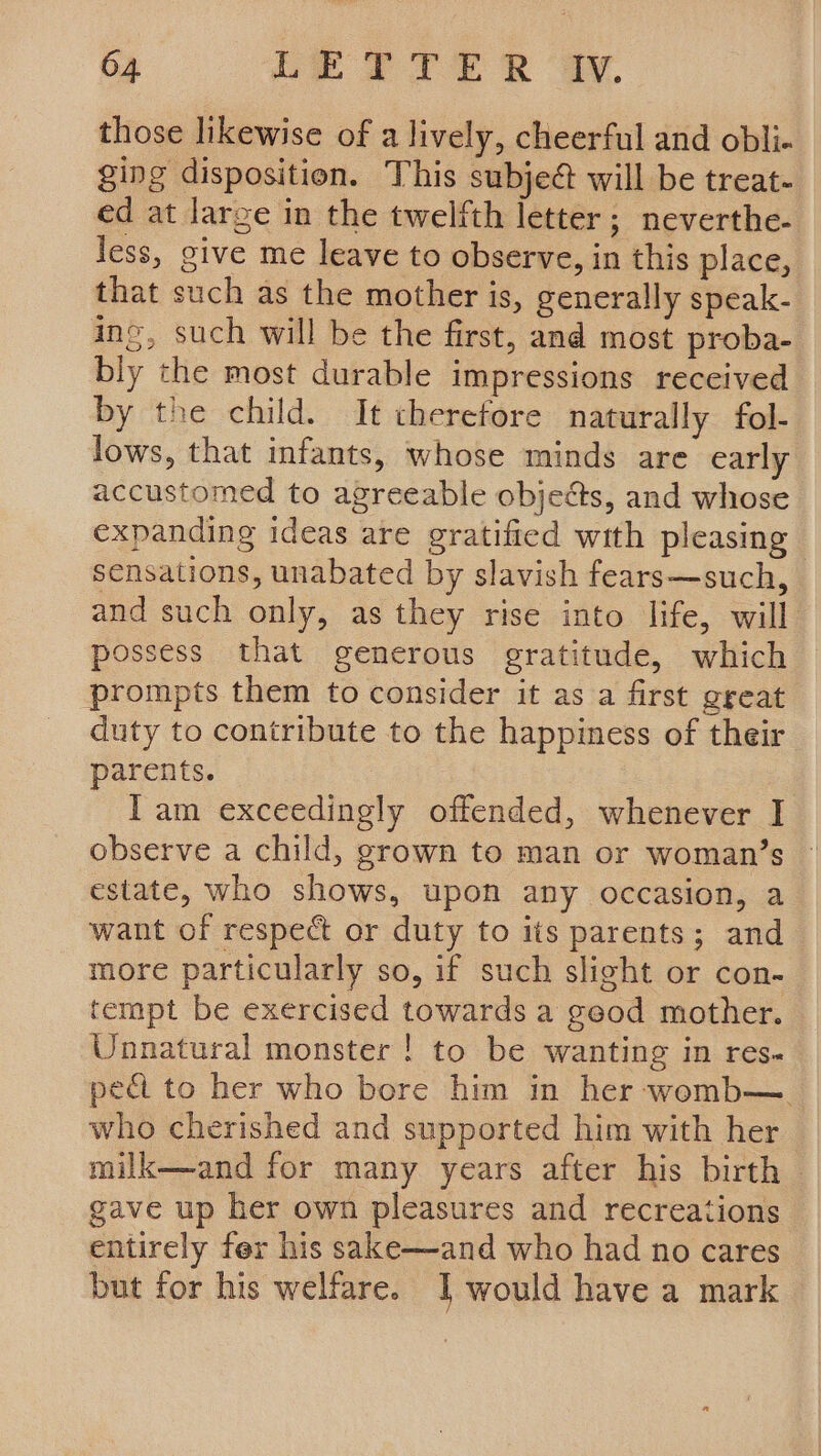 those likewise of a lively, cheerful and obli- ging disposition. This subject will be treat- ed at large in the twelfth letter; neverthe- less, give me leave to observe, in this place, that such as the mother is, generally speak- ine, such will be the first, and most proba- bly the most durable impressions received by the child. It therefore naturally fol- lows, that infants, whose minds are early accustomed to agreeable objects, and whose expanding ideas are gratified with pleasing sensations, unabated by slavish fears—such, and such only, as they rise into life, will possess that generous gratitude, which prompts them to consider it as a first great duty to contribute to the happiness of their parents. Iam exceedingly offended, whenever I observe a child, grown to man or woman’s estate, who shows, upon any occasion, a want of respect or duty to its parents; and more particularly so, if such slight or con- tempt be exercised towards a geod mother. Unnatural monster ! to be wanting in res. pedi to her who bore him in her womb— who cherished and supported him with her milk—and for many years after his birth © gave up her own pleasures and recreations entirely fer his sake—and who had no cares but for his welfare. I would have a mark