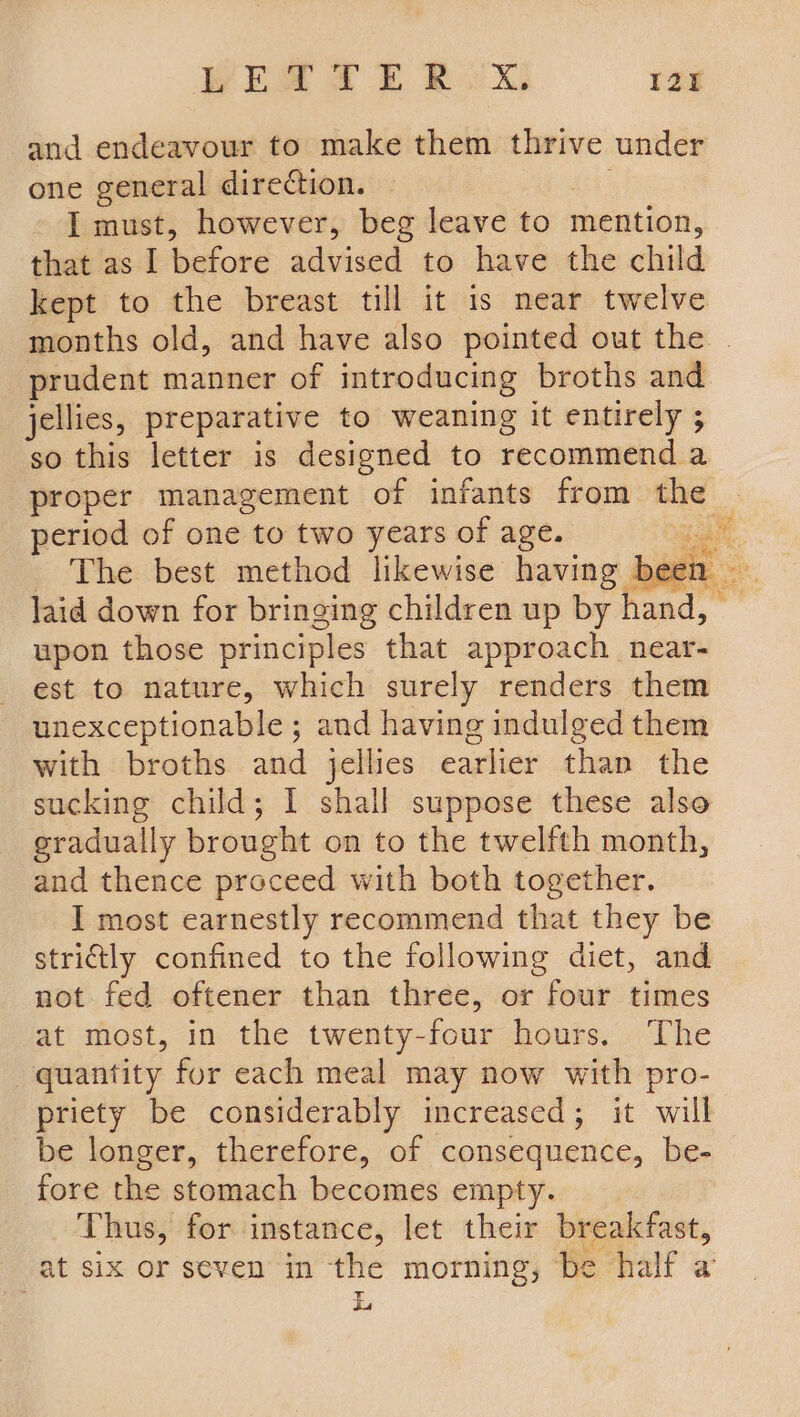 BES 2 ER. x. 12 and endeavour to make them thrive under one general direction. I must, however, beg leave to mention, that as I before advised to have the child kept to the breast till it is near twelve months old, and have also pointed out the . prudent manner of introducing broths and jellies, preparative to weaning it entirely ; so this letter is designed to recommend a proper management of infants from the 3 period of one to two years of age. a. The best method likewise having been laid down for bringing children up by hand, — upon those principles that approach . near: est to nature, which surely renders them unexceptionable ; and having indulged them with broths and jellies earlier than the sucking child; 1 shall suppose these also gradually brought on to the twelfth month, and thence proceed with both together. I most earnestly recommend that they be strictly confined to the following diet, and not fed oftener than three, or four times at most, in the twenty-four hours. The quantity for each meal may now with pro- priety be considerably increased; it will be longer, therefore, of consequence, be- fore the stomach becomes empty. Thus, for instance, let their breakfast, at six or seven in the morning, be half a