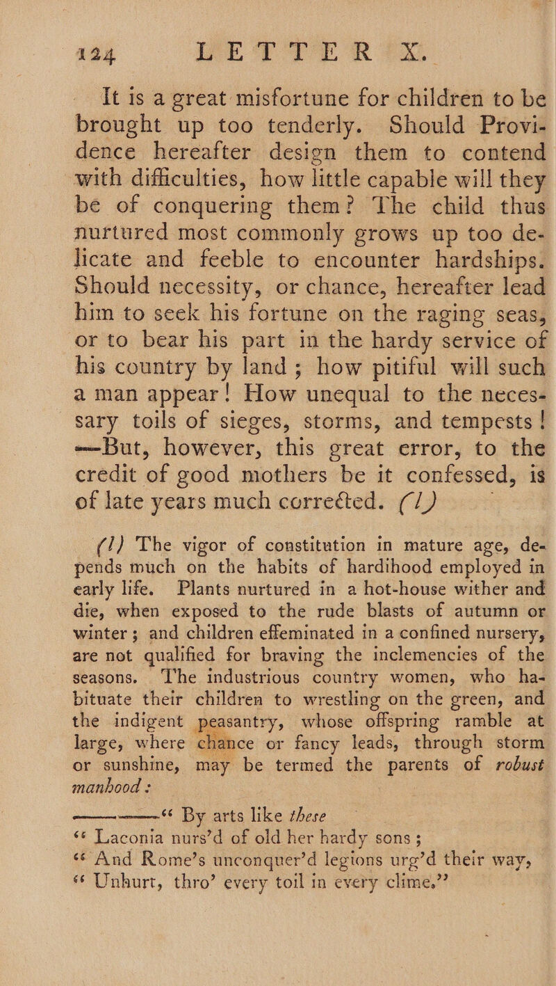 It is a great misfortune for children to be brought up too tenderly. Should Provi- dence hereafter design them to contend with difficulties, how little capable will they be of conquering them? The child thus nurtured most commonly grows up too de- licate and feeble to encounter hardships. Should necessity, or chance, hereafter lead him to seek his fortune on the raging seas, or to bear his part in the hardy service of his country by land; how pitiful will such a man appear! How unequal to the neces- sary toils of sieges, storms, and tempests ! -—But, however, this great error, to the credit of good mothers be it confessed, is of late years much correéted. (/) (/) The vigor of constitution in mature age, de- pends much on the habits of hardihood employed in early life. Plants nurtured in a hot-house wither and die, when exposed to the rude blasts of autumn or winter ; and children effeminated in a confined nursery, are not qualified for braving the inclemencies of the seasons. ‘lhe industrious country women, who ha- bituate their children to wrestling on the green, and the indigent peasantry, whose offspring ramble at large, where chance or fancy leads, through storm or sunshine, may be termed the parents of robust manhood : ‘¢ By arts like these ‘© Laconia nurs’d of old her hardy sons ; sé And Rome’s unconquer’d legions urg’d their way, ‘* Unhurt, thro’ every toil in every clime,”