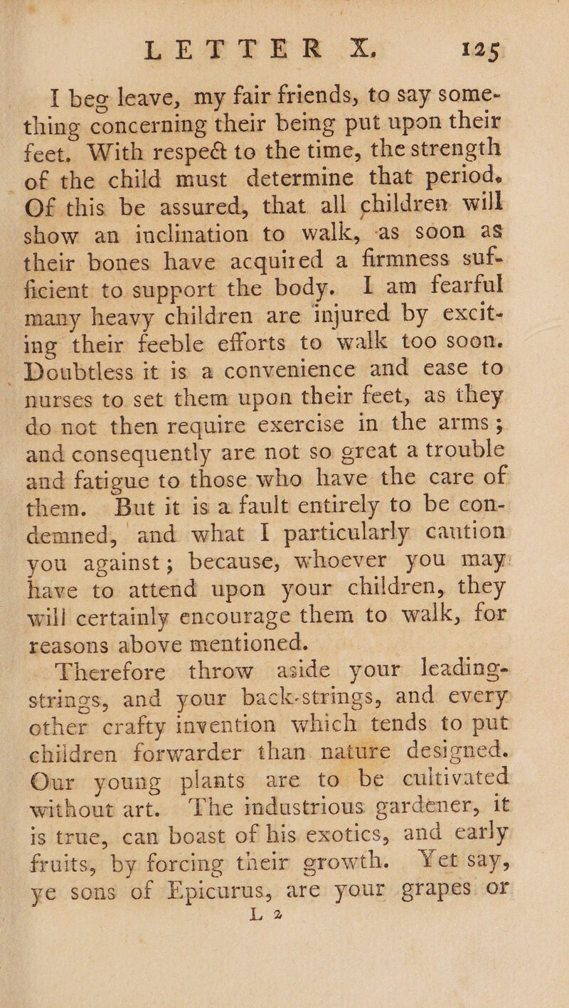 I beg leave, my fair friends, to say some- thing concerning their being put upon their feet, With respeé&amp; to the time, the strength of the child must determine that period. Of this be assured, that all children will show an inclination to walk, as soon as their bones have acquired a firmness suf- ficient to support the body. 1 am fearful many heavy children are injured by excit- ing their feeble efforts to walk too soon. Doubtless it is a convenience and ease to nurses to set them upon their feet, as they do not then require exercise in the arms ; and consequently are not so great a trouble and fatigue to those who have the care of them. But it is a fault entirely to be con- demned, and what I particularly caution you against; because, whoever you may: have to attend upon your children, they will certainly encourage them to walk, for reasons above mentioned. Therefore throw aside your leading- strings, and your back-strings, and every other crafty invention which tends to put children forwarder than. nature designed. Our young plants are to be cultivated without art. The industrious gardener, it is true, can boast of his exotics, and early fruits, by forcing their growth. Yet say, ye sons of Epicurus, are your grapes or L 2