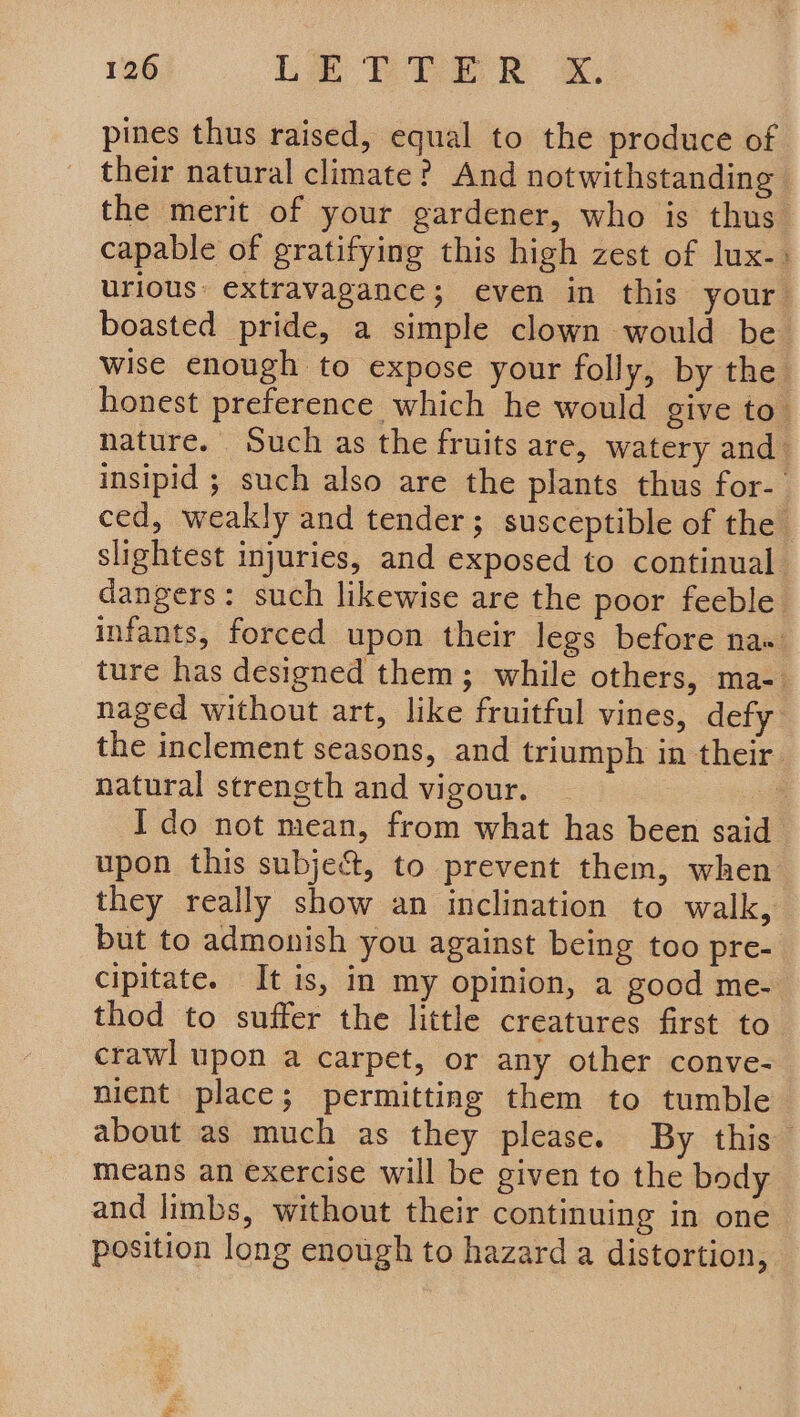 pines thus raised, equal to the produce of their natural climate? And notwithstanding the merit of your gardener, who is thus’ capable of gratifying this high zest of lux-» urious: extravagance; even in this your boasted pride, a simple clown would be wise enough to expose your folly, by the honest preference which he would give to’ nature. Such as the fruits are, watery and insipid ; such also are the plants thus for- ced, weakly and tender; susceptible of the slightest injuries, and exposed to continual dangers: such likewise are the poor feeble infants, forced upon their legs before na« ture has designed them; while others, ma- naged without art, like fruitful vines, defy the inclement seasons, and triumph in their natural strength and vigour. ! I do not mean, from what has been said upon this subje&amp;t, to prevent them, when they really show an inclination to walk, but to admonish you against being too pre- cipitate. It is, in my opinion, a good me- thod to suffer the little creatures first to crawl upon a carpet, or any other conve- nient place; permitting them to tumble about as much as they please. By this means an exercise will be given to the body and limbs, without their continuing in one position long enough to hazard a distortion,