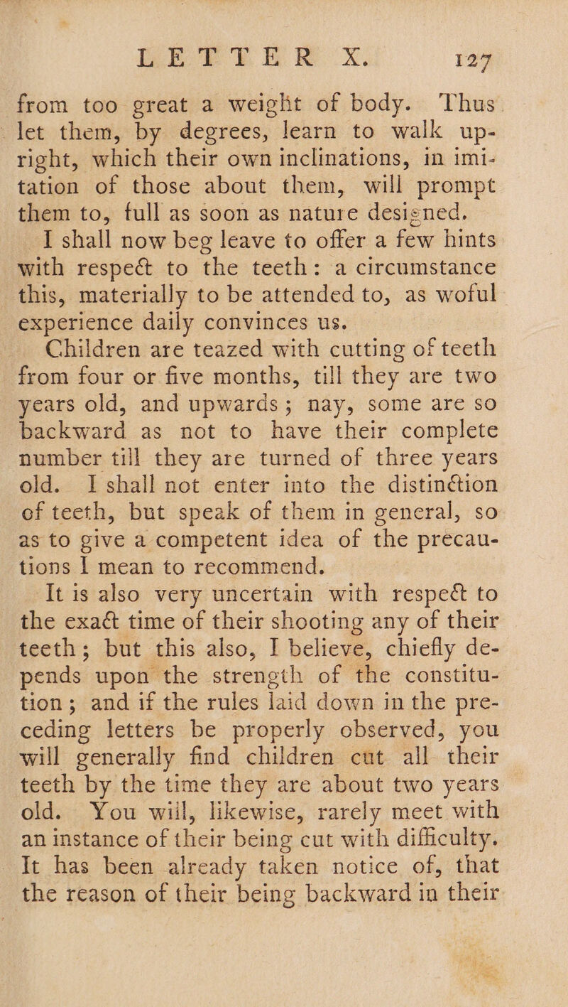 EE PELE. RK Xx. 124 from too great a weight of body. Thus let them, by degrees, learn to walk up- right, which their own inclinations, in imi- tation of those about them, will prompt them to, full as soon as nature designed. I shall now beg leave to offer a few hints with respec to the teeth: a circumstance this, materially to be attended to, as woful experience daily convinces us. Children are teazed with cutting of teeth from four or five months, till they are two years old, and upwards; nay, some are so backward as not to have their complete number till they are turned of three years old. I shall not enter into the distinétion of teeth, but speak of them in general, so as to give a competent idea of the precau- tions | mean to recommend. It is also very uncertain with respect to the exact time of their shooting any of their teeth; but this also, I believe, chiefly de- pends upon the strength of the constitu- tion; and if the rules laid down in the pre- ceding letters be properly observed, you will generally find children cut all their teeth by the time they are about two years old. You wiil, likewise, rarely meet with an instance of their being cut with difficulty. It has been already taken notice of, that the reason of their being backward in their