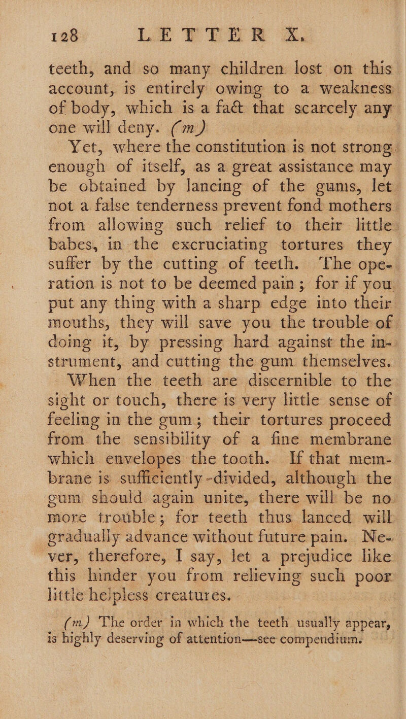 teeth, and so many children lost on this account, is entirely owing to a weakness of body, which is a fact that scarcely any one will deny. (m) Yet, where the constitution is not strong 4 enough of itself, as a great assistance may be obtained by lancing of the gums, let not a false tenderness prevent fond mothers from allowing such relief to their little babes, in the excruciating tortures they suffer by the cutting of teeth. ‘The ope- ration is not to be deemed pain; for if you put any thing with a sharp edge into their mouths, they will save you the trouble of doing it, by pressing hard against the in- strument, and cutting the gum themselves. When the teeth are discernible to the sight or touch, there is very little sense of feeling in the gum; their tortures proceed from the sensibility of a fine membrane which envelopes the tooth. If that mem- brane is sufficiently -divided, although the gum should again unite, there will be no. more trouble; for teeth thus lanced will eradually advance without future pain. Ne- ver, therefore, I say, let a prejudice like this hinder you from relieving such poor little hepless creatures. - (m,) ‘The order in which the teeth usually appear, is highly deserving of attention—see compendium.