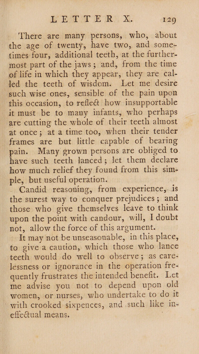 There are many persons, who, about the age of twenty, have two, and some- times four, additional teeth, at the further- most part of the jaws; and, from the time of life in which they appear, they are cal- Jed the teeth of wisdom. Let me desire such wise ones, sensible of the pain upon this occasion, to reflect how insupportable it must be to many infants, who perhaps are cutting the whole of their teeth almost at once; at atime too, when their tender frames are but little capable of bearing pain. Many grown persons are obliged to. have such teeth lanced; Jet them declare how much relief they found from this sim- ple, but useful operation. Candid reasoning, from experience, is the surest way to conquer prejudices; and those who give themselves leave to think upon the point with candour, will, I doubt not, allow the force of this argument. It may not be unseasonable, in this place, to give a caution, which those who lance teeth would do well to observe; as care- Jessness or ignorance in the operation fre- quently frustrates the intended benefit. Let me advise you not to depend upon old women, or nurses, who undertake to do it with crooked sixpences, and such like in- effectual means. :