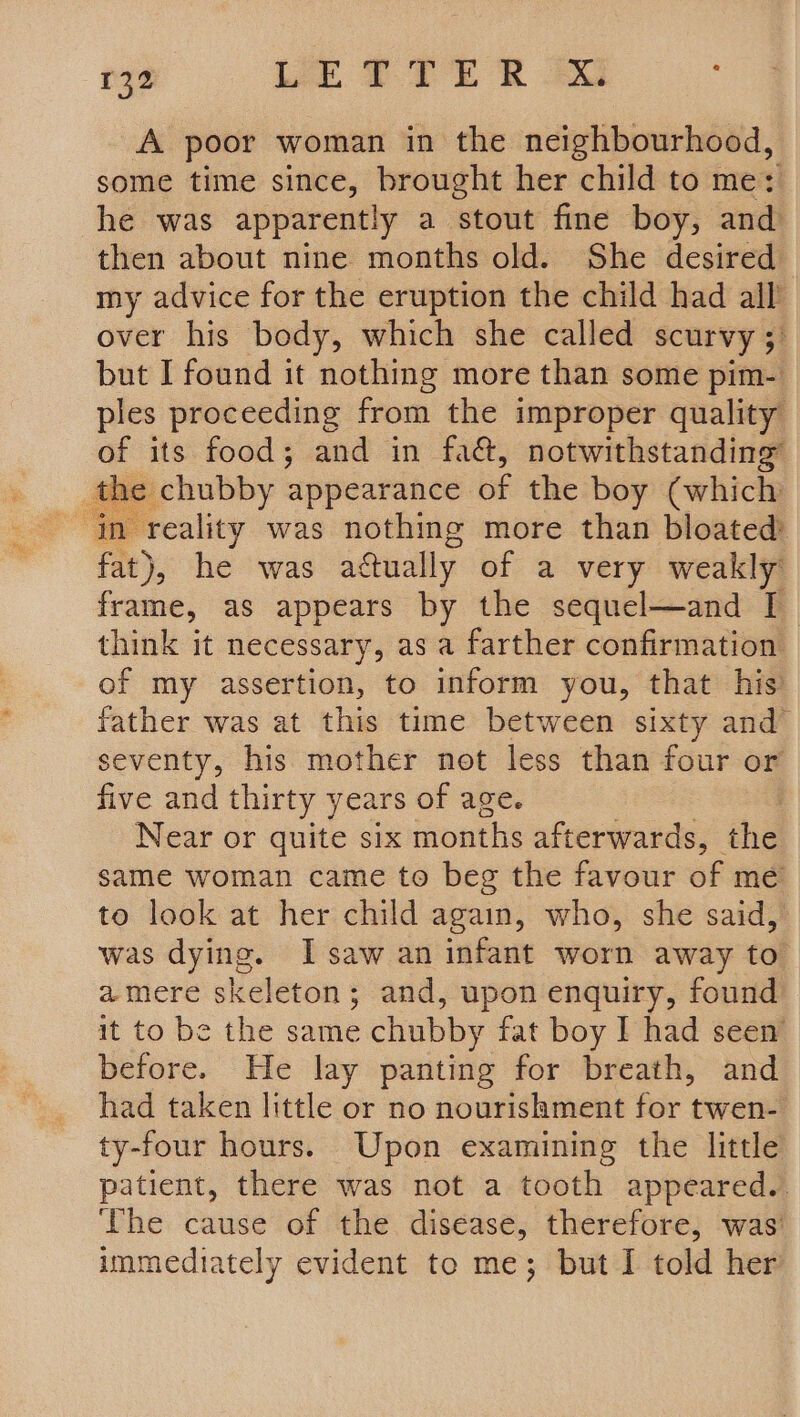 A poor woman in the neighbourhood, some time since, brought her child to me: he was apparently a stout fine boy, and then about nine months old. She desired my advice for the eruption the child had all’ over his body, which she called scurvy ;° but I found it nothing more than some pim- ples proceeding from the improper quality of its food; and in fa&amp;, notwithstanding s the chubby appearance of the boy (which in reality was nothing more than bloated fat) ), he was actually of a very weakly frame, as appears by the sequel—and [I think it necessary, as a farther confirmation of my assertion, to inform you, that his father was at this time between sixty and seventy, his mother not less than four or five and thirty years of age. Near or quite six months afterwards, _ the same woman came to beg the favour of me to look at her child again, who, she said, was dying. I saw an infant worn away to amere skeleton; and, upon enquiry, found it to be the same chubby fat boy I had seen’ before. He lay panting for breath, and had taken little or no nourishment for twen- ty-four hours. Upon examining the little patient, there was not a tooth appeared. The cause of the disease, therefore, was’ immediately evident to me; but I told her