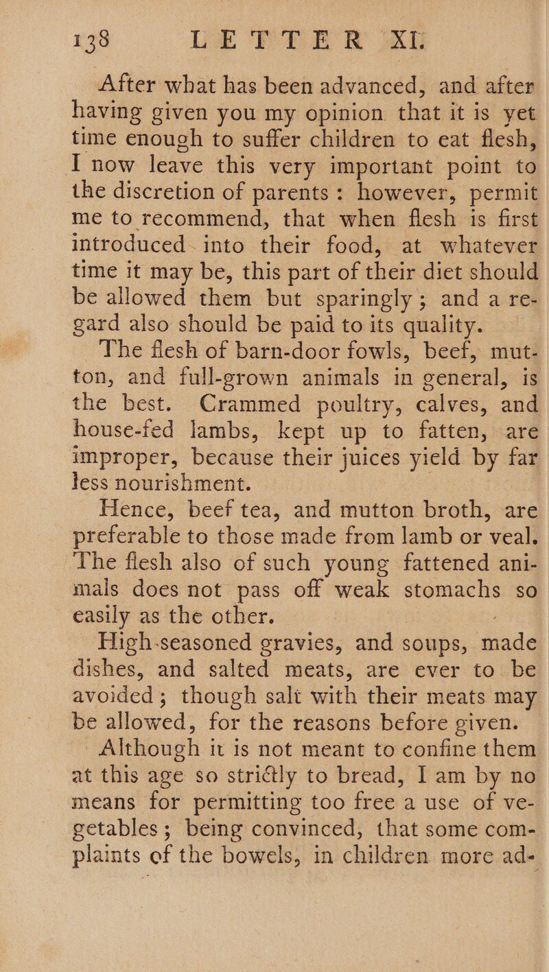 After what has been advanced, and after having given you my opinion that it is yet time enough to suffer children to eat flesh, I now leave this very important point to the discretion of parents: however, permit me to recommend, that when flesh is first introduced. into their food, at whatever time it may be, this part of shen diet should be allowed them but sparingly ; and a re- gard also should be paid to its quality. The flesh of barn-door fowls, beef, mut- ton, and full-grown animals in ceneral, is the best. Crammed poultry, calves: aud house-fed lambs, kept up to fatten, are improper, because their juices yield by far less nourishment. Hence, beef tea, and mutton broth, are preferable to those made from lamb or veal. The flesh also of such young fattened ani- mals does not pass off weak stomachs so easily as the other. High-seasoned gravies, and soups, ida dishes, and salted meats, are ever to. be avoided; though salt with their meats may be allowed, for the reasons before given. Although it is not meant to confine them at this age so strictly to bread, I am by no means for permitting too free a use of ve- getables; being convinced, that some com- plaints of the bowels, in children more ad-