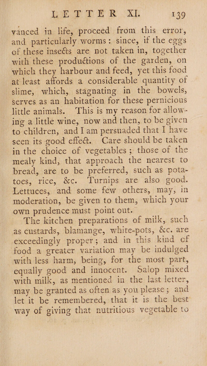 vanced in life, proceed from this error, and particularly worms: since, if the eggs of these inseéts are not taken in, together with these produétions of the garden, on which they harbour and feed, yet this food at least affords a considerable quantity of slime, which, stagnating in the bowels, serves as an habitation for these pernicious little animals. ‘This is my reason for allow- ing a little wine, now and then, to be given to children, and I am persuaded that I have seen its good effe&amp;. Care should be taken in the choice of vegetables ; those of the mealy kind, that approach the nearest to bread, are to be preferred, such as pota- toes, rice, &amp;c. Turnips are also good. Lettuces, and some few others, may, in moderation, be given to them, which your own prudence must point out.” The kitchen preparations of milk, such as custards, blamange, white-pots, &amp;c. are exceedingly proper; and in this kind of food a greater variation may be indulged with less harm, being, for the most part, equally good and innocent. Salop mixed with milk, as mentioned in the last letter, may be granted as often as you please; and let it be remembered, that it is the best way of giving that nutritious vegetable to