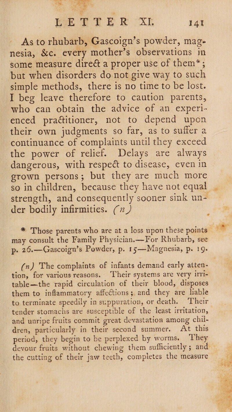 a EETTER XL 14t As to rhubarb, Gascoign’s powder, mag- nesia, &amp;c. every mother’s observations in some measure direé&amp;t a proper use of them*; but when disorders do not give way to such simple methods, there is no time to be lost. I beg leave therefore to caution parents, who can obtain the advice of an experi- enced pra¢titioner, not to depend upon their own judgments so far, as to suffer a continuance of complaints until they exceed the power of relief. Delays are always dangerous, with respect to disease, even in grown persons; but they are much more so in children, because they have not equal strength, and consequently sooner sink un- der bodily infirmities. (7_) may consult the Family Physician.—For Rhubarb, see p. 26.—Gascoign’s Powder, p. 15——-Magnesia, p. 19. (n) The complaints of infants demand early atten- tion, for various reasons. Their systems are very irri- table—the rapid circulation of their blood, disposes them to inflammatory affeCtions; and they are liable to terminate speedily in suppuration, or death. Their ‘tender stomachs are susceptible of the least irritation, and unripe fruits commit great devastation among chil- dren, particularly in their second summer. At this period, they begin to be perplexed by worms. They devour fruits without chewing them sufficiently ; and the cutting of their jaw teeth, completes the measure