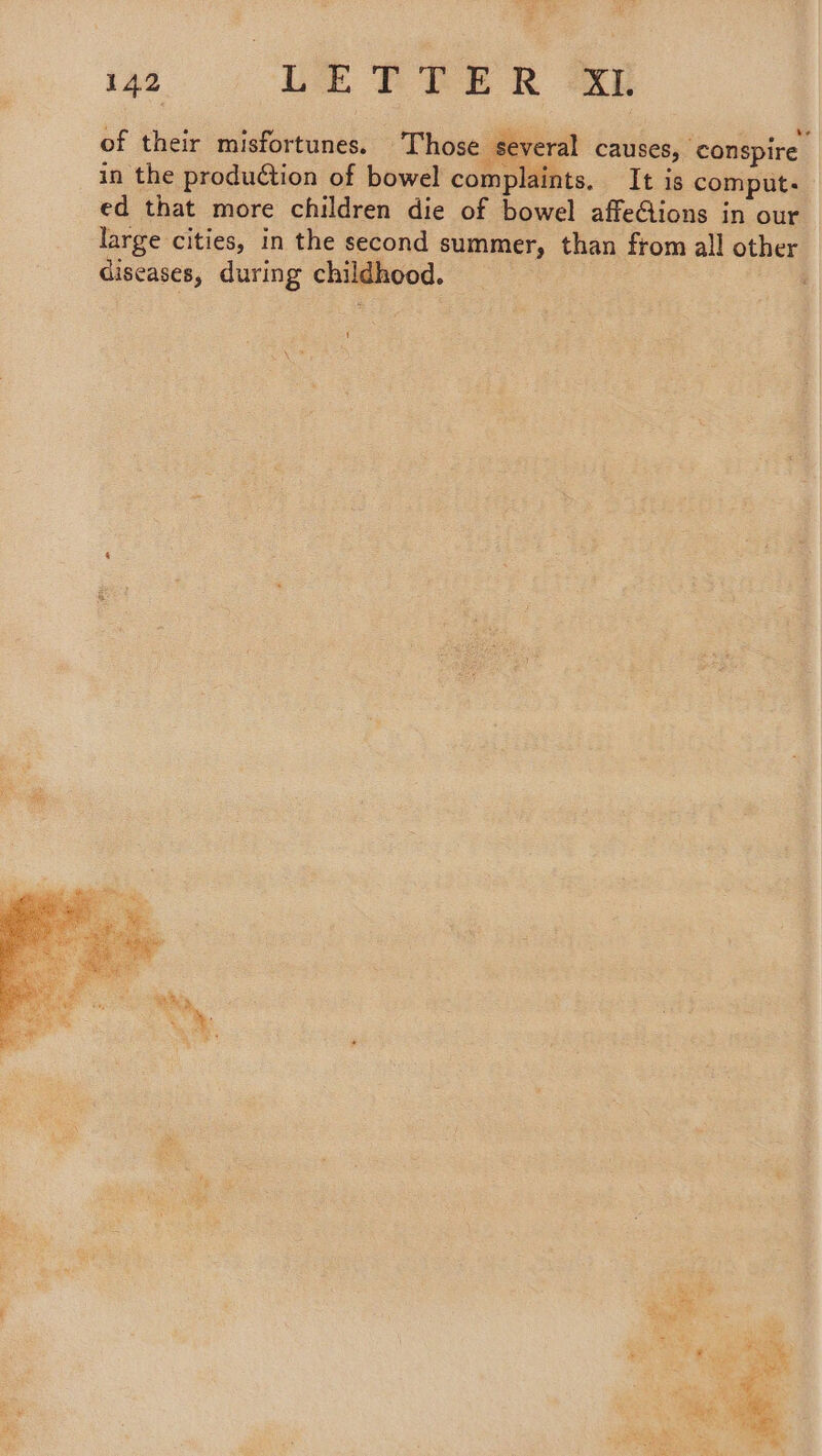 of their misfortunes. Those several causes, conspire in the production of bowel complaints. It is comput: ed that more children die of bowel affe@ions in our large cities, in the second summer, than from all other diseases, during childhood. | ,