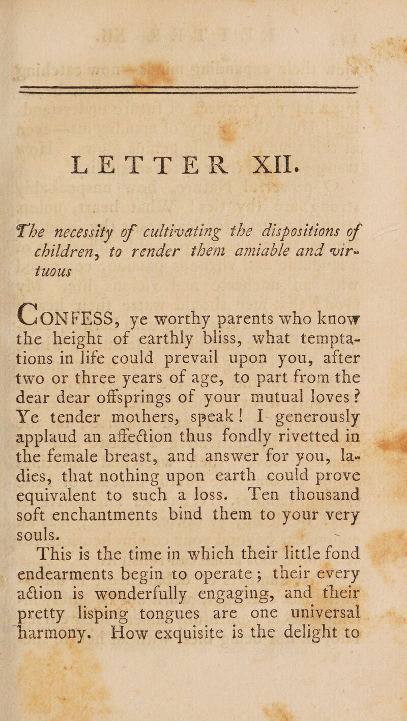 The necessity of cultivating the dispositions of children, to render them amiable and vir- tuous Conr ESS, ye worthy parents who know the height of earthly bliss, what tempta- tions in life could prevail upon you, after two or three years of age, to part from the dear dear ofisprings of your mutual loves? Ye tender mothers, speak! I generously applaud an affection thus fondly rivetted in dies, that nothing upon earth could prove equivalent to such a loss. Ten thousand soft enchantments bind them to eo very souls. : This is the time in which their little fond endearments begin to operate; their every aaion is wonderfully engaging, and their | harmony. How exquisite is the delight to 4