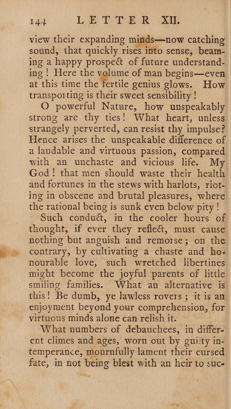 14 Le Peek oy view their expanding minds—now catching sound, that quickly rises into sense, beam- ing a happy prospect of future understand- ing ! Here the volume of man begins—even at this time the Ce rtile genius glows. How transporting is their sweet sensibility ! O powerful Nature, how unspeakably strong are thy ties! What heart, unless strangely perverted, can resist thy impulse? Hence arises the unspeakable difference of a laudable and virtuous passion, compared with an unchaste and vicious life. My God! that men should waste their health and fortunes in the stews with harlots, riot-_ ing in obscene and brutal pleasures, where the rational being is sunk even below pity | Such condué, in the cooler hours of thought, if ever they refle@, must cause nothing but anguish and remorse; on the contrary, by cultivating a chaste and ho- nourable love, such wretched libertines might become the joyful parents of little smiling families. What an alternative is this! Be dumb, ye lawless rovers ; it is an enjoyment beyond your comprehension, for virtuous minds alone can relish it. What numbers of debauchees, in differ- ent climes and ages, worn out by guilty in- temperance, mournfully lament their cursed fate, in not being blest with an heir to suc-