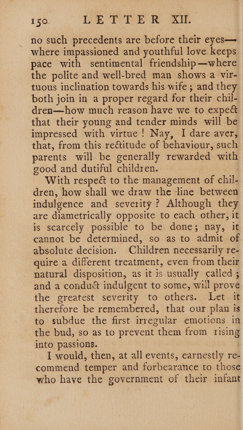 no such precedents are before their eyes— where impassioned and youthful love keeps pace with sentimental friendship—where the polite and well-bred man shows a vir- tuous inclination towards his wife ; and they both join in a proper regard for their chil- dren—how much reason have we to expect that their young and tender minds will be impressed with virtue! Nay, I dare aver, that, from this rectitude of behaviour, such parents will be generally rewarded with good and dutiful children. | With respe&amp; to the management ‘of chili dren, how shall we draw the ‘line between. indulgence and severity ? Although they are diametrically opposite to each other, it is scarcely possible to be done; nay, it cannot be determined, so as to admit of. absolute decision. Children necessarily re- quire a different treatment, even from their natural disposition, as it is usually called ; and a conduct indulgent to some, will prové the greatest severity to others. Let. therefore be remembered, that our plan is to subdue the first irregular emotions in _ the bud, so as to prevent them from rising into passions. I would, then, at all events, earnestly re- commend temper and forbearance to those who have the government of their infant
