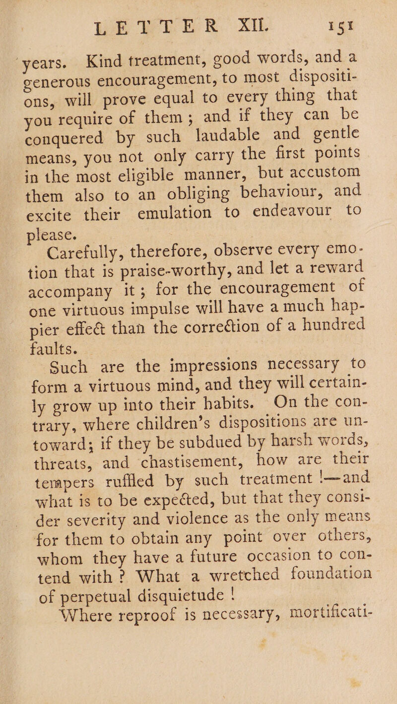 years. Kind treatment, good words, and a generous encouragement, to most dispositi- ons, will prove equal to every thing that you require of them; and if they can be conquered by such laudable and gentle means, you not only carry the first points in the most eligible manner, but accustom them also to an obliging behaviour, and excite their emulation to endeavour to please. Carefully, therefore, observe every emo- tion that is praise-worthy, and let a reward accompany it; for the encouragement of one virtuous impulse will have a much hap- pier effec than the correétion of a hundred faults. | | Such are the impressions necessary to form a virtuous mind, and they will certain- ly grow up into their habits. On the con- trary, where children’s dispositions are un- toward; if they be subdued by harsh words, threats, and chastisement, how are their tempers ruffled by such treatment '—and what is to be expected, but that they const- der severity and violence as the only means for them to obtain any point over others, whom they have a future occasion to con- tend with ? What a wretched foundation of perpetual disquictude ! Where reproof is necessary, mortificati-