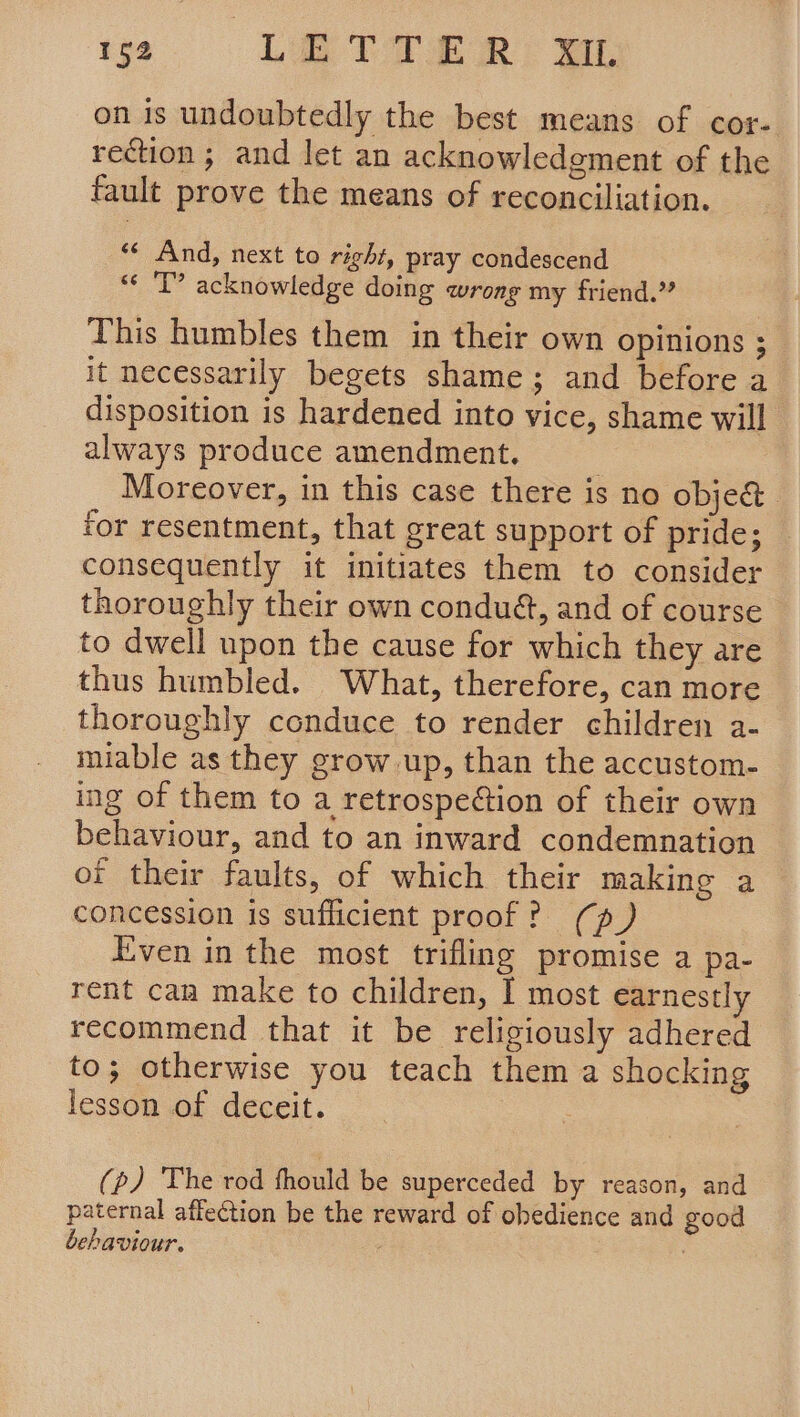 ie. «CLT TER: ee on is undoubtedly the best means of cor- rection; and let an acknowledgment of the fault prove the means of reconciliation. ‘¢ And, next to right, pray condescend “« 'T’ acknowledge doing wrong my friend.” This humbles them in their own opinions ; it necessarily begets shame; and before a disposition is hardened into vice, shame will always produce amendment. | Moreover, in this case there is no object for resentment, that great support of pride; consequently it initiates them to consider thoroughly their own condu@, and of course to dwell upon the cause for which they are thus humbled. What, therefore, can more thoroughly conduce to render children a- miable as they grow up, than the accustom- ing of them to a retrospeétion of their own behaviour, and to an inward condemnation of their faults, of which their making a concession is sufficient proof? (p) Even in the most trifling promise a pa- rent can make to children, I most earnestly recommend that it be religiously adhered to; otherwise you teach them a shocking lesson of deceit. | (p) The rod fhould be superceded by reason, and paternal affection be the reward of obedience and good behaviour.