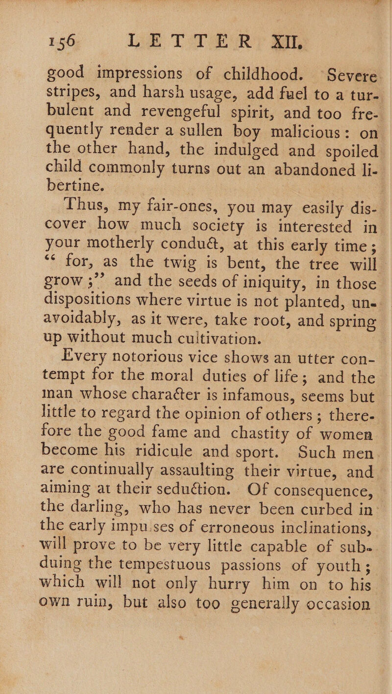 136 We TTR good impressions of childhood. Severe stripes, and harsh usage, add fuel to a tur- bulent and revengeful spirit, and too fre- quently render a sullen boy malicious: on the other hand, the indulged and spoiled child commonly turns out an abandoned li- bertine. ; Thus, my fair-ones, you may easily dis- cover how much society is interested in your motherly condué, at this early time; ‘* for, as the twig is bent, the tree will grow ;”’ and the seeds of iniquity, in those dispositions where virtue is not planted, un-. avoidably, as it were, take root, and spring up without much cultivation. Every notorious vice shows an utter con- tempt for the moral duties of life; and the inan whose charaéter is infamous, seems but little to regard the opinion of others ; there- fore the good fame and chastity of women become his ridicule and sport. Such men. are continually assaulting their virtue, and— aiming at their seduétion. Of consequence, the darling, who has never been curbed in: the early impu.ses of erroneous inclinations, will prove to be very little capable of sub. duing the tempestuous passions of youth; which will not only hurry him on to his own ruin, but also too generally occasion