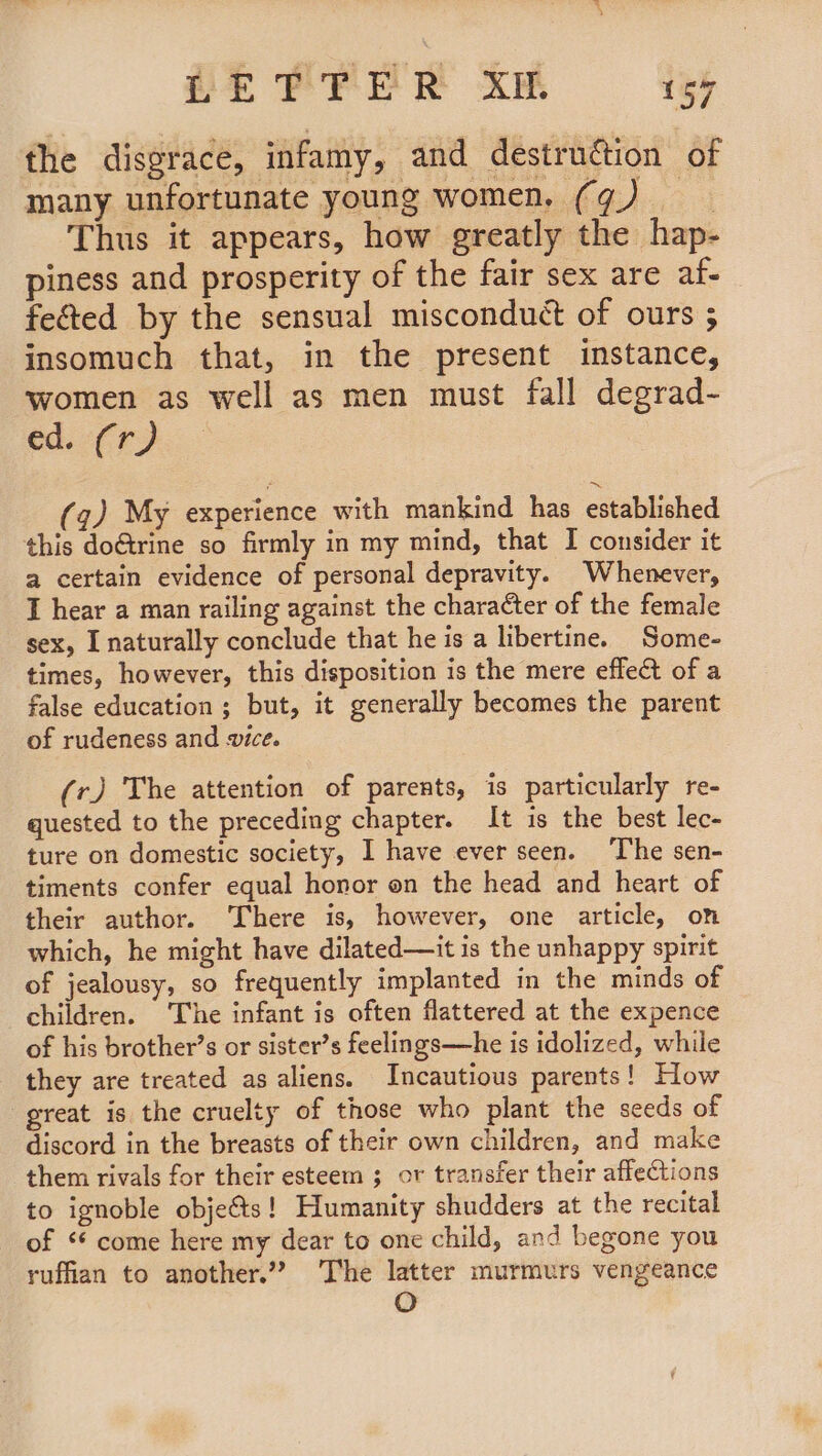 PEPPER kM i559 the disgrace, infamy, and destrudion of many unfortunate young women, (¢) Thus it appears, how greatly the hap- piness and prosperity of the fair sex are af- fe&amp;ted by the sensual misconduct of ours ; insomuch that, in the present instance, women as well as men must fall degrad- ed. 2(¢) (q) My experience with mankind has established this doGtrine so firmly in my mind, that I consider it a certain evidence of personal depravity. Whenever, I hear a man railing against the character of the female sex, I naturally conclude that he is a libertine. Some- times, however, this disposition is the mere effect of a false education ; but, it generally becomes the parent of rudeness and ice. (r) The attention of parents, is particularly re- quested to the preceding chapter. It is the best lec- ture on domestic society, I have ever seen. The sen- timents confer equal honor on the head and heart of their author. There is, however, one article, on which, he might have dilated—it is the unhappy spirit of jealousy, so frequently implanted in the minds of children. The infant is often flattered at the expence of his brother’s or sister’s feelings—he is idolized, while they are treated as aliens. Incautious parents! How great is the cruelty of those who plant the seeds of discord in the breasts of their own children, and make them rivals for their esteem ; or transfer their affections to ignoble objects! Humanity shudders at the recital of ‘ come here my dear to one child, and begone you ruffian to another.”? The latter murmurs vengeance O