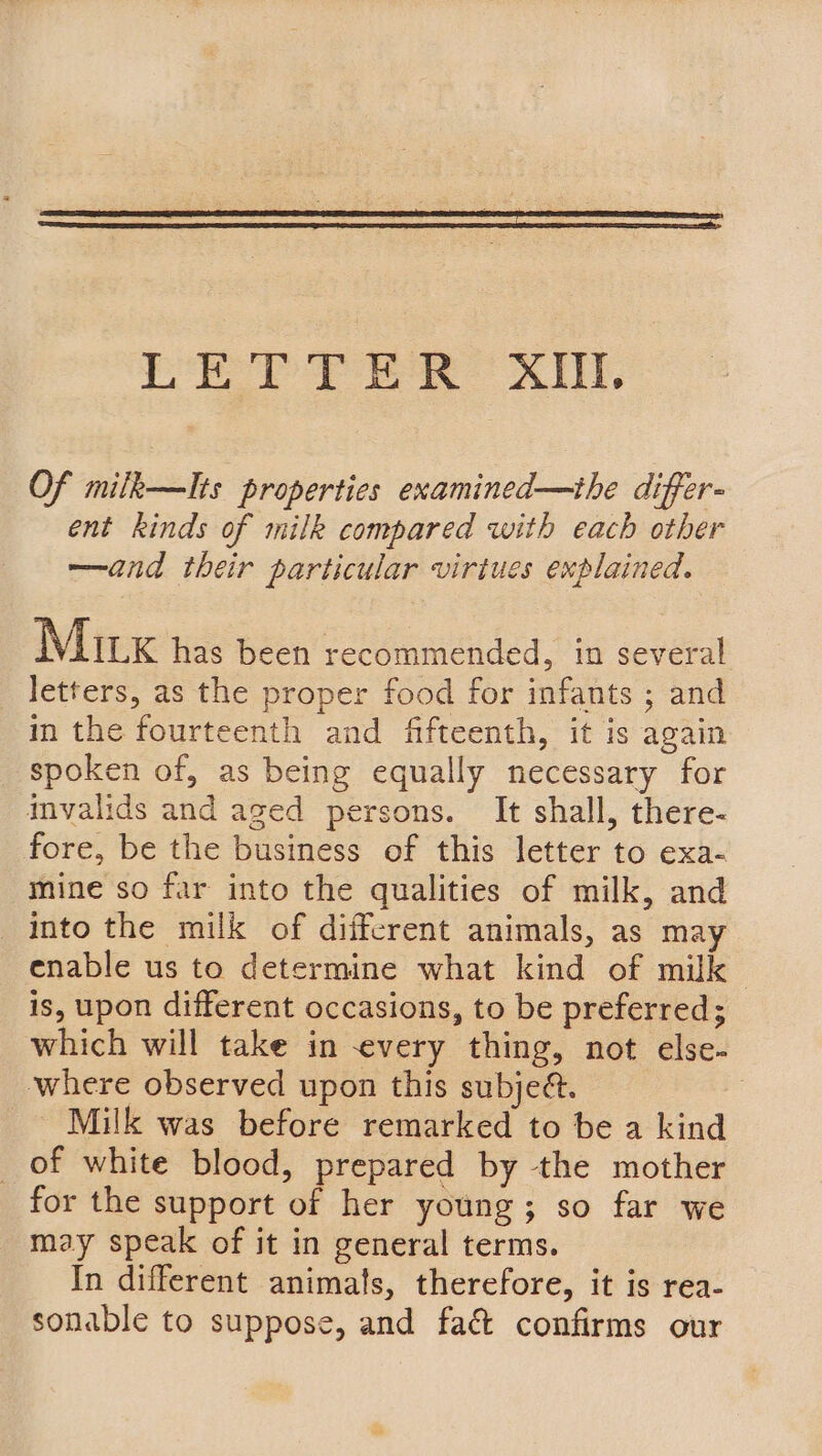 or Py ea CX, Of mifk—lIts properties examined—the differ- ent kinds of milk compared with each other —and their particular virtues explained. Mirx has been recommended, in several letters, as the proper food for infants ; and in the fourteenth and fifteenth, it is again spoken of, as being equally necessary for mvalids and aged persons. It shall, there- fore, be the business of this letter to exa- mine so far into the qualities of milk, and Into the milk of different animals, as may enable us to determine what kind of milk is, upon different occasions, to be preferred; which will take in every thing, not else- where observed upon this subje@. | Milk was before remarked to be a kind _ of white blood, prepared by the mother for the support of her young; so far we may speak of it in general terms. In different animats, therefore, it is rea- sonable to suppose, and fac confirms our