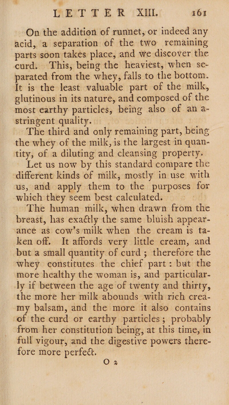 On the addition of runnet, or indeed any acid, a separation of the two remaining parts soon takes place, and we discover the curd. This, being the heaviest, when se- parated from the whey, falls to the bottom. It is the least valuable part of the milk, glutinous in its nature, and composed of the most earthy particles, being also of an a- stringent quality. — | The third and only remaining part, being the whey of the milk, is the largest in quan- tity, of a diluting and cleansing property. Let us now by this standard compare the different kinds of milk, mostly in use with us, and apply them to the purposes for which they seem best calculated. | The human milk, when drawn from the breast, has exactly the same bluish appear- ance as cow’s milk when the cream is ta- ken off. It affords very little cream, and but a small quantity of curd ; therefore the whey constitutes the chief part: but the more healthy the woman is, and particular- ly if between the age of twenty and thirty, _ the more her milk abounds with rich crea- my balsam, and the more it also contains of the curd or earthy particles; probably from her constitution being, at this time, i full vigour, and the digestive powers there- fore more perfect. O 2%
