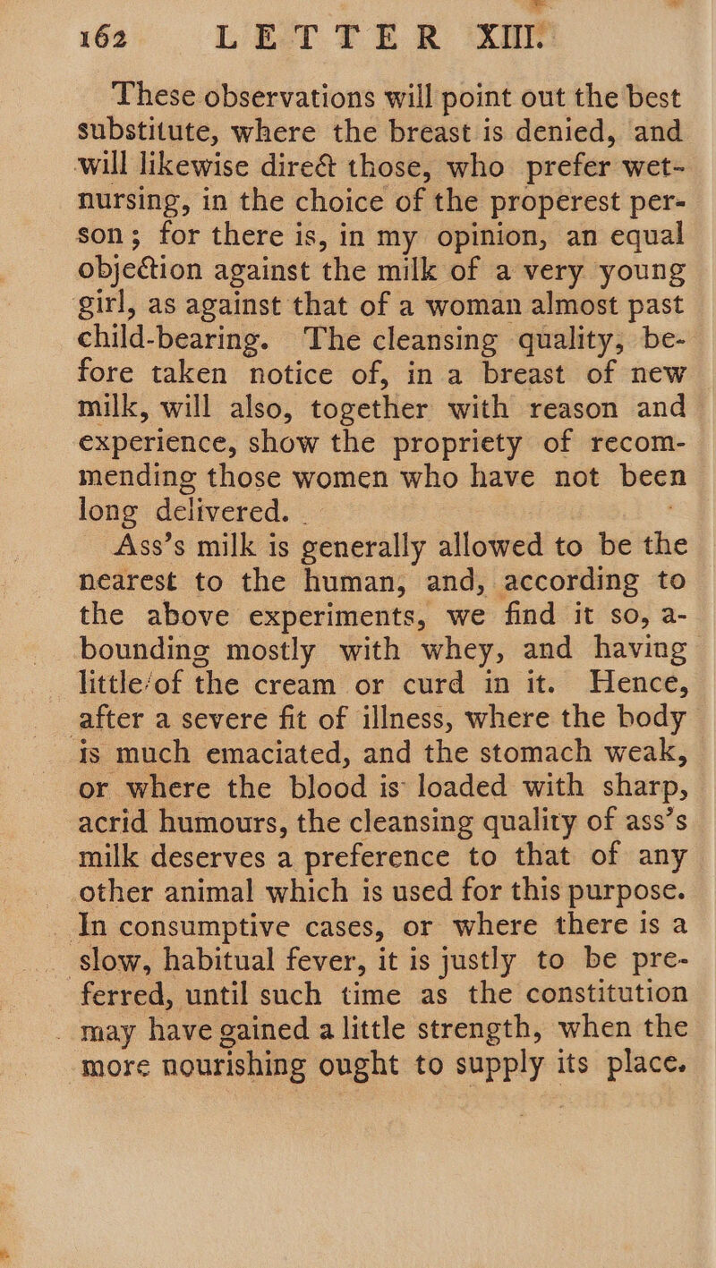 These observations will point out the best substitute, where the breast is denied, and will likewise dire&amp; those, who prefer: wet- nursing, in the choice of the properest per- son; for there is, in my opinion, an equal objeétion against the milk of a very young girl, as against that of a woman almost past child-bearing. The cleansing quality, be- fore taken notice of, in a breast of new milk, will also, together with reason and experience, show the propriety of recom- mending those women who have not been long delivered. Ass’s milk is generally allowed to be the nearest to the human, and, according to the above experiments, we find it so, a- bounding mostly with whey, and having little of the cream or curd in it. Hence, after a severe fit of illness, where the body is much emaciated, and the stomach weak, or where the blood is loaded with sharp, acrid humours, the cleansing quality of ass’s milk deserves a preference to that of any other animal which is used for this purpose. _ In consumptive cases, or where there is a _ slow, habitual fever, it is justly to be pre- ferred, until such time as the constitution may have gained alittle strength, when the more nourishing ought to mgt its place.