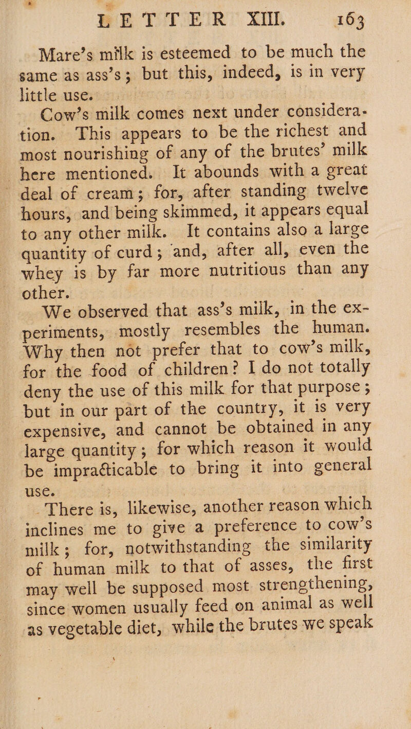 Mare’s milk is esteemed to be much the same as ass’s; but this, indeed, is in very little use. — Cow’s milk comes next under considera- tion. This appears to be the richest and most nourishing of any of the brutes’ milk here mentioned. It abounds with a great deal of cream; for, after standing twelve hours, and being skimmed, it appears equal to any other milk. It contains also a large quantity of curd; and, after all, even the whey is by far more nutritious than any other. : : We observed that ass’s milk, in the ex- periments, mostly resembles the human. Why then not prefer that to cow’s milk, for the food of children? I do not totally deny the use of this milk for that purpose ; but in our part of the country, it is very expensive, and cannot be obtained in any large quantity ; for which reason it would be impratticable to bring it into general use. : , There is, likewise, another reason which inclines me to give a preference to cow's milk; for, notwithstanding the similarity of human milk to that of asses, the first may well be supposed most strengthening, since women usually feed on animal as well as vegetable diet, while the brutes we speak