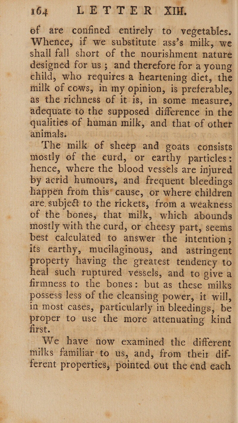 6 WETTER me of are confined entirely to vegetables, Whence, if we substitute ass’s milk, we shall fall short of the nourishment nature designed for us ; and therefore for a young child, who requires a heartening diet, the milk of cows, in my opinion, is preferable, as the richness of it is, in some measure, adequate to the supposed difference in the qualities of human milk, and that of other animals. dGG Tho Oia + FAS The milk of sheep and goats consists mostly of the curd, or earthy particles: hence, where the blood vessels are injured by acrid humours, and frequent bleedings happen from this* cause, or where children are. subje&amp; to the rickets, from a weakness of the bones, that milk, which abounds mostly with the curd, or cheesy part, seems best calculated to answer the intention; its earthy, mucilaginous, and astringent property having the greatest tendency to. heal such ruptured vessels, and to give a firmness to the bones: but as these milks possess less of the cleansiig power, it will, in most casés, particularly in bleedings, be proper to use the more attenuating kind first. : | We have now examined the different milks familiar-to us, and, from their dif- ferent properties, pointed out the end each